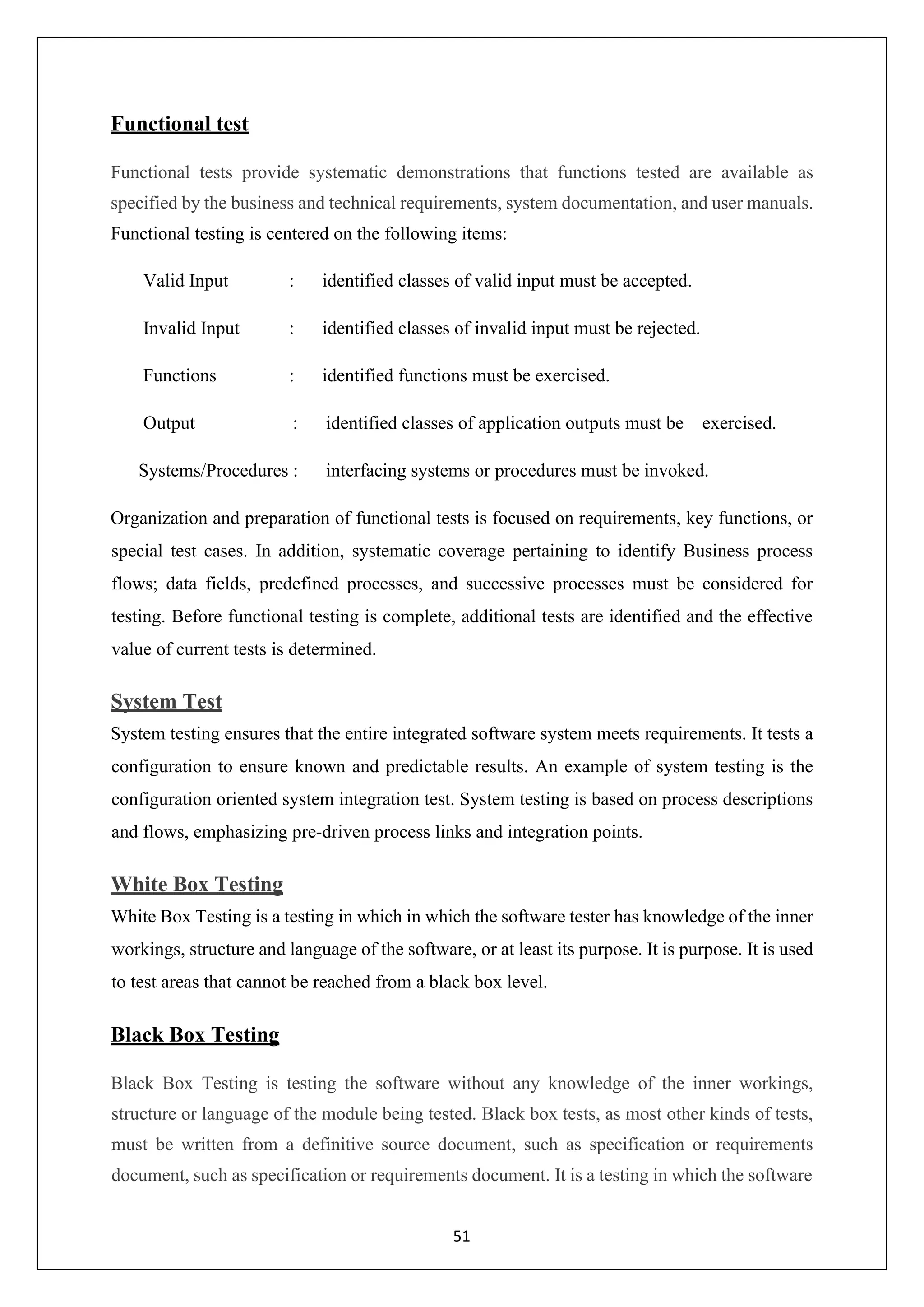 51 Functional test Functional tests provide systematic demonstrations that functions tested are available as specified by the business and technical requirements, system documentation, and user manuals. Functional testing is centered on the following items: Valid Input : identified classes of valid input must be accepted. Invalid Input : identified classes of invalid input must be rejected. Functions : identified functions must be exercised. Output : identified classes of application outputs must be exercised. Systems/Procedures : interfacing systems or procedures must be invoked. Organization and preparation of functional tests is focused on requirements, key functions, or special test cases. In addition, systematic coverage pertaining to identify Business process flows; data fields, predefined processes, and successive processes must be considered for testing. Before functional testing is complete, additional tests are identified and the effective value of current tests is determined. System Test System testing ensures that the entire integrated software system meets requirements. It tests a configuration to ensure known and predictable results. An example of system testing is the configuration oriented system integration test. System testing is based on process descriptions and flows, emphasizing pre-driven process links and integration points. White Box Testing White Box Testing is a testing in which in which the software tester has knowledge of the inner workings, structure and language of the software, or at least its purpose. It is purpose. It is used to test areas that cannot be reached from a black box level. Black Box Testing Black Box Testing is testing the software without any knowledge of the inner workings, structure or language of the module being tested. Black box tests, as most other kinds of tests, must be written from a definitive source document, such as specification or requirements document, such as specification or requirements document. It is a testing in which the software 