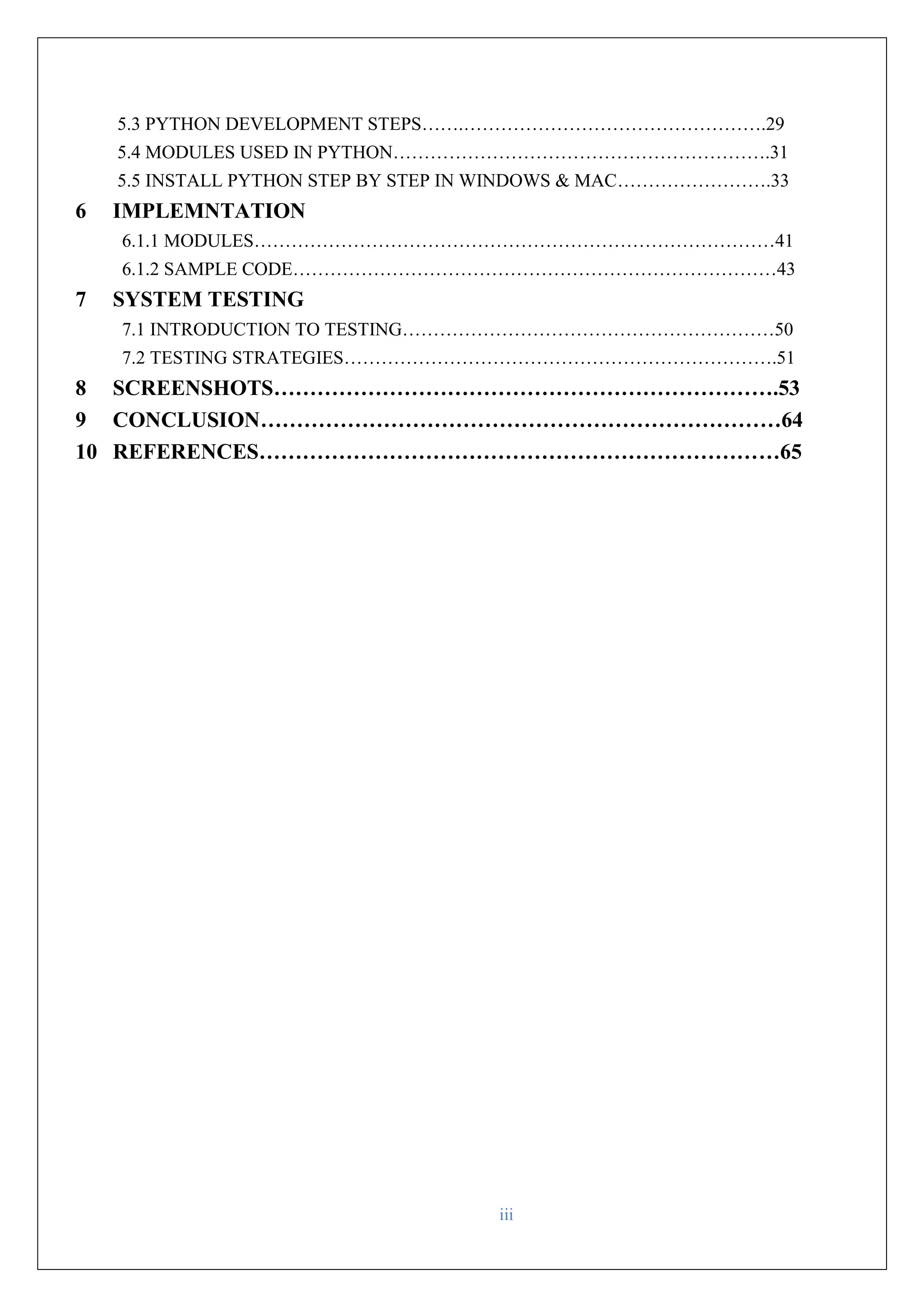 iii 5.3 PYTHON DEVELOPMENT STEPS…….………………………………………….29 5.4 MODULES USED IN PYTHON…………………………………………………….31 5.5 INSTALL PYTHON STEP BY STEP IN WINDOWS & MAC…………………….33 6 IMPLEMNTATION 6.1.1 MODULES…………………………………………………………………………41 6.1.2 SAMPLE CODE……………………………………………………………………43 7 SYSTEM TESTING 7.1 INTRODUCTION TO TESTING……………………………………………………50 7.2 TESTING STRATEGIES…………………………………………………………….51 8 SCREENSHOTS…………………………………………………………….53 9 CONCLUSION………………………………………………………………64 10 REFERENCES………………………………………………………………65 