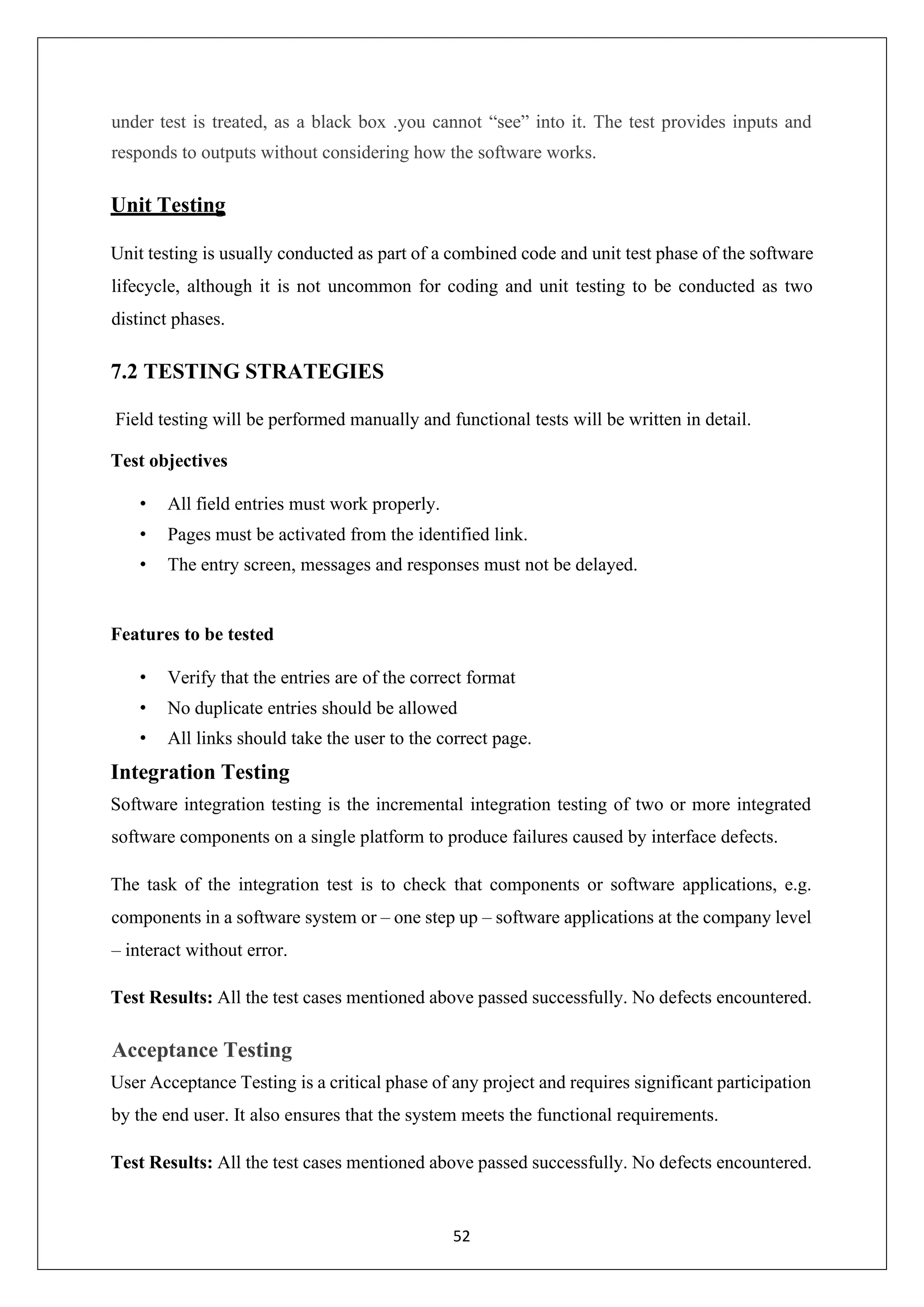 52 under test is treated, as a black box .you cannot “see” into it. The test provides inputs and responds to outputs without considering how the software works. Unit Testing Unit testing is usually conducted as part of a combined code and unit test phase of the software lifecycle, although it is not uncommon for coding and unit testing to be conducted as two distinct phases. 7.2 TESTING STRATEGIES Field testing will be performed manually and functional tests will be written in detail. Test objectives • All field entries must work properly. • Pages must be activated from the identified link. • The entry screen, messages and responses must not be delayed. Features to be tested • Verify that the entries are of the correct format • No duplicate entries should be allowed • All links should take the user to the correct page. Integration Testing Software integration testing is the incremental integration testing of two or more integrated software components on a single platform to produce failures caused by interface defects. The task of the integration test is to check that components or software applications, e.g. components in a software system or – one step up – software applications at the company level – interact without error. Test Results: All the test cases mentioned above passed successfully. No defects encountered. Acceptance Testing User Acceptance Testing is a critical phase of any project and requires significant participation by the end user. It also ensures that the system meets the functional requirements. Test Results: All the test cases mentioned above passed successfully. No defects encountered. 