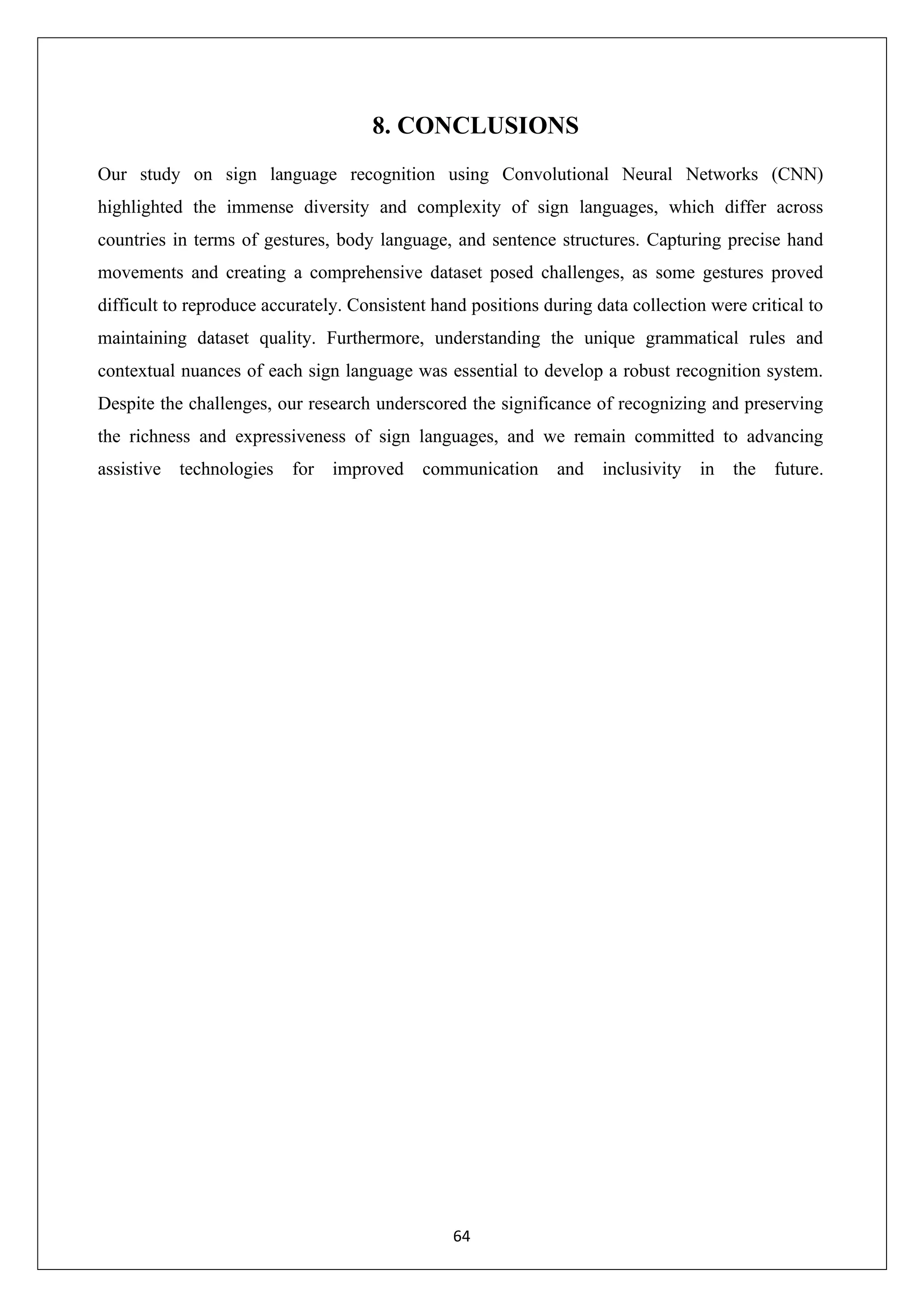 64 8. CONCLUSIONS Our study on sign language recognition using Convolutional Neural Networks (CNN) highlighted the immense diversity and complexity of sign languages, which differ across countries in terms of gestures, body language, and sentence structures. Capturing precise hand movements and creating a comprehensive dataset posed challenges, as some gestures proved difficult to reproduce accurately. Consistent hand positions during data collection were critical to maintaining dataset quality. Furthermore, understanding the unique grammatical rules and contextual nuances of each sign language was essential to develop a robust recognition system. Despite the challenges, our research underscored the significance of recognizing and preserving the richness and expressiveness of sign languages, and we remain committed to advancing assistive technologies for improved communication and inclusivity in the future. 