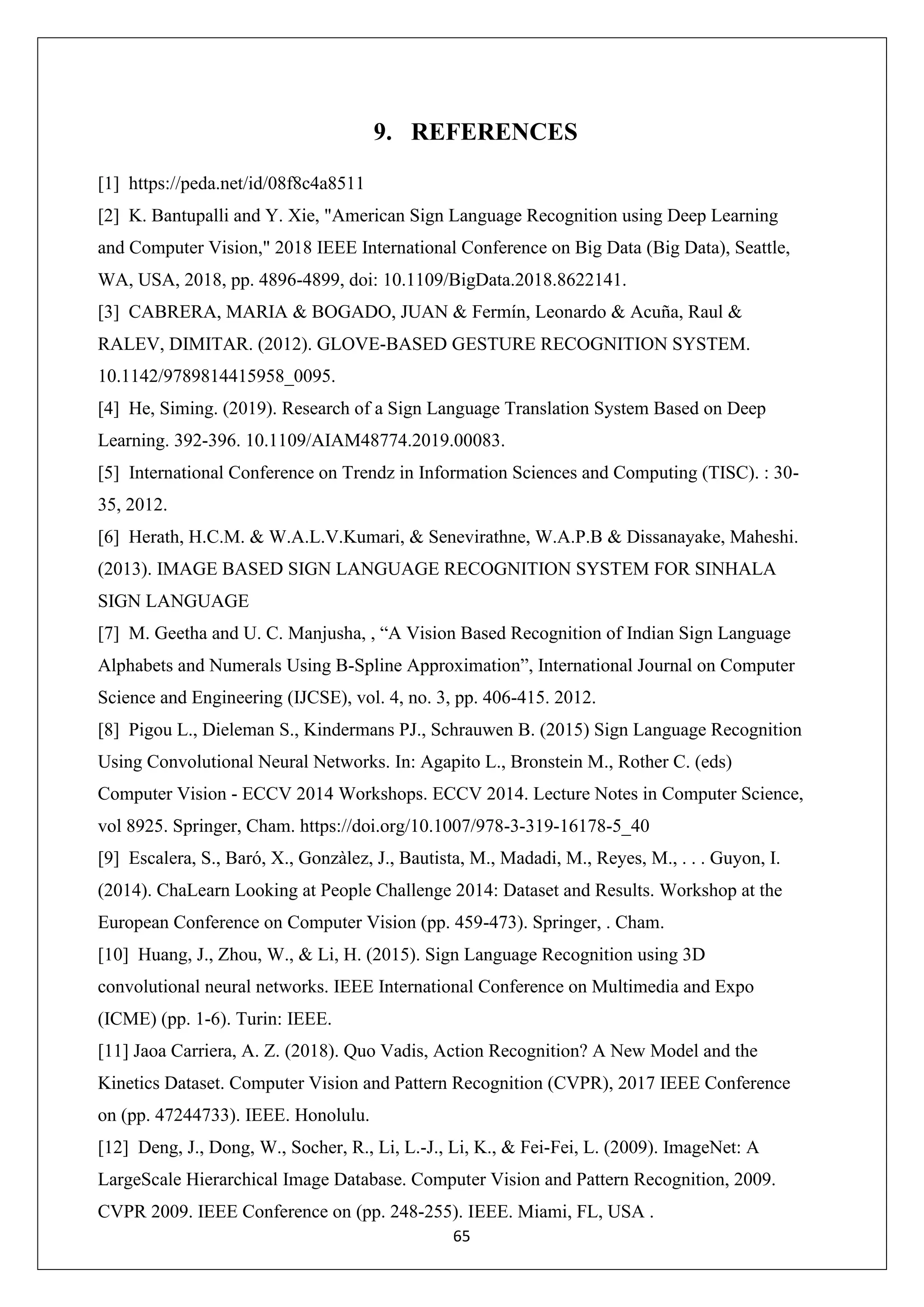 65 9. REFERENCES [1] https://peda.net/id/08f8c4a8511 [2] K. Bantupalli and Y. Xie, "American Sign Language Recognition using Deep Learning and Computer Vision," 2018 IEEE International Conference on Big Data (Big Data), Seattle, WA, USA, 2018, pp. 4896-4899, doi: 10.1109/BigData.2018.8622141. [3] CABRERA, MARIA & BOGADO, JUAN & Fermín, Leonardo & Acuña, Raul & RALEV, DIMITAR. (2012). GLOVE-BASED GESTURE RECOGNITION SYSTEM. 10.1142/9789814415958_0095. [4] He, Siming. (2019). Research of a Sign Language Translation System Based on Deep Learning. 392-396. 10.1109/AIAM48774.2019.00083. [5] International Conference on Trendz in Information Sciences and Computing (TISC). : 30- 35, 2012. [6] Herath, H.C.M. & W.A.L.V.Kumari, & Senevirathne, W.A.P.B & Dissanayake, Maheshi. (2013). IMAGE BASED SIGN LANGUAGE RECOGNITION SYSTEM FOR SINHALA SIGN LANGUAGE [7] M. Geetha and U. C. Manjusha, , “A Vision Based Recognition of Indian Sign Language Alphabets and Numerals Using B-Spline Approximation”, International Journal on Computer Science and Engineering (IJCSE), vol. 4, no. 3, pp. 406-415. 2012. [8] Pigou L., Dieleman S., Kindermans PJ., Schrauwen B. (2015) Sign Language Recognition Using Convolutional Neural Networks. In: Agapito L., Bronstein M., Rother C. (eds) Computer Vision - ECCV 2014 Workshops. ECCV 2014. Lecture Notes in Computer Science, vol 8925. Springer, Cham. https://doi.org/10.1007/978-3-319-16178-5_40 [9] Escalera, S., Baró, X., Gonzàlez, J., Bautista, M., Madadi, M., Reyes, M., . . . Guyon, I. (2014). ChaLearn Looking at People Challenge 2014: Dataset and Results. Workshop at the European Conference on Computer Vision (pp. 459-473). Springer, . Cham. [10] Huang, J., Zhou, W., & Li, H. (2015). Sign Language Recognition using 3D convolutional neural networks. IEEE International Conference on Multimedia and Expo (ICME) (pp. 1-6). Turin: IEEE. [11] Jaoa Carriera, A. Z. (2018). Quo Vadis, Action Recognition? A New Model and the Kinetics Dataset. Computer Vision and Pattern Recognition (CVPR), 2017 IEEE Conference on (pp. 47244733). IEEE. Honolulu. [12] Deng, J., Dong, W., Socher, R., Li, L.-J., Li, K., & Fei-Fei, L. (2009). ImageNet: A LargeScale Hierarchical Image Database. Computer Vision and Pattern Recognition, 2009. CVPR 2009. IEEE Conference on (pp. 248-255). IEEE. Miami, FL, USA . 