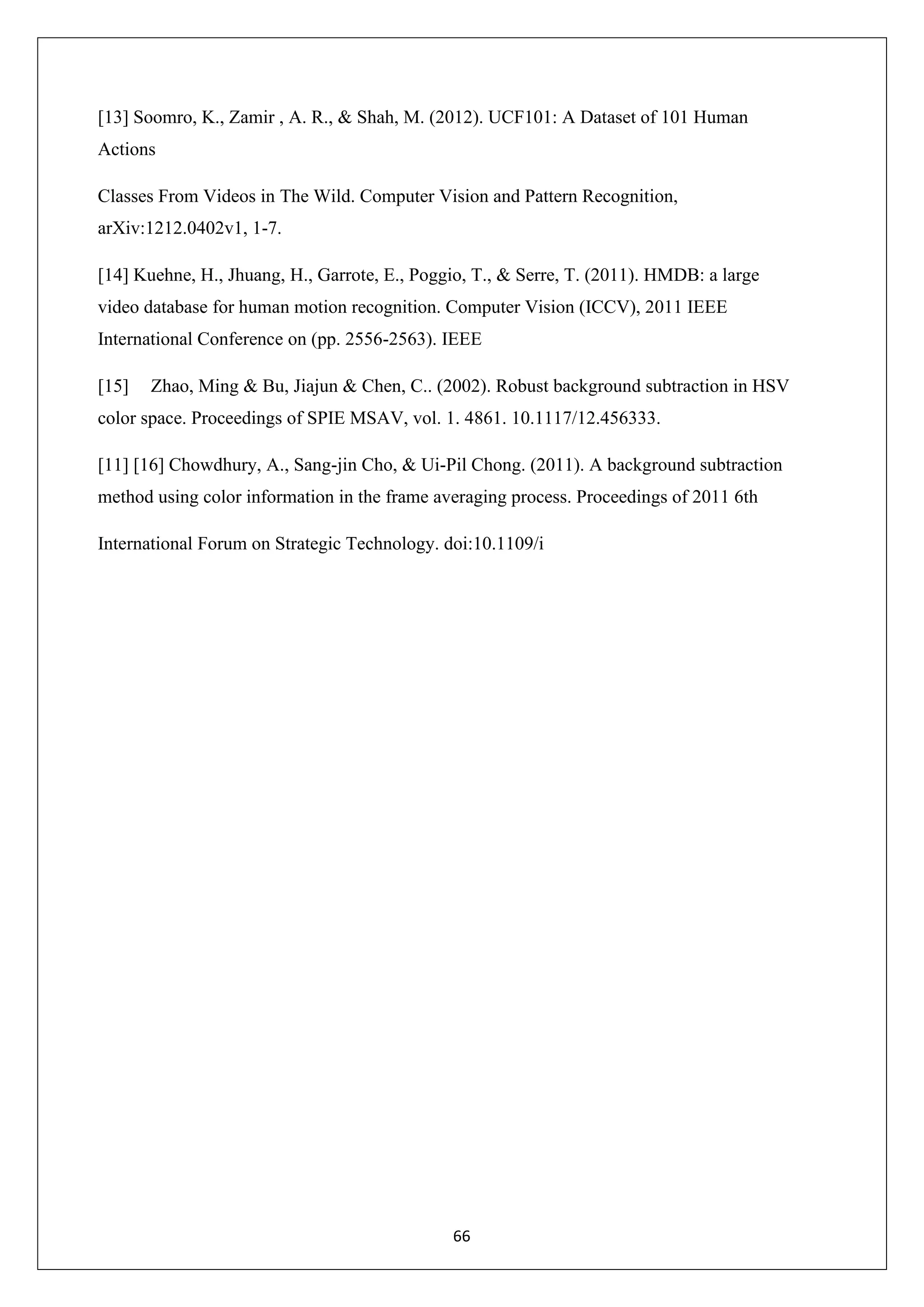 66 [13] Soomro, K., Zamir , A. R., & Shah, M. (2012). UCF101: A Dataset of 101 Human Actions Classes From Videos in The Wild. Computer Vision and Pattern Recognition, arXiv:1212.0402v1, 1-7. [14] Kuehne, H., Jhuang, H., Garrote, E., Poggio, T., & Serre, T. (2011). HMDB: a large video database for human motion recognition. Computer Vision (ICCV), 2011 IEEE International Conference on (pp. 2556-2563). IEEE [15] Zhao, Ming & Bu, Jiajun & Chen, C.. (2002). Robust background subtraction in HSV color space. Proceedings of SPIE MSAV, vol. 1. 4861. 10.1117/12.456333. [11] [16] Chowdhury, A., Sang-jin Cho, & Ui-Pil Chong. (2011). A background subtraction method using color information in the frame averaging process. Proceedings of 2011 6th International Forum on Strategic Technology. doi:10.1109/i 