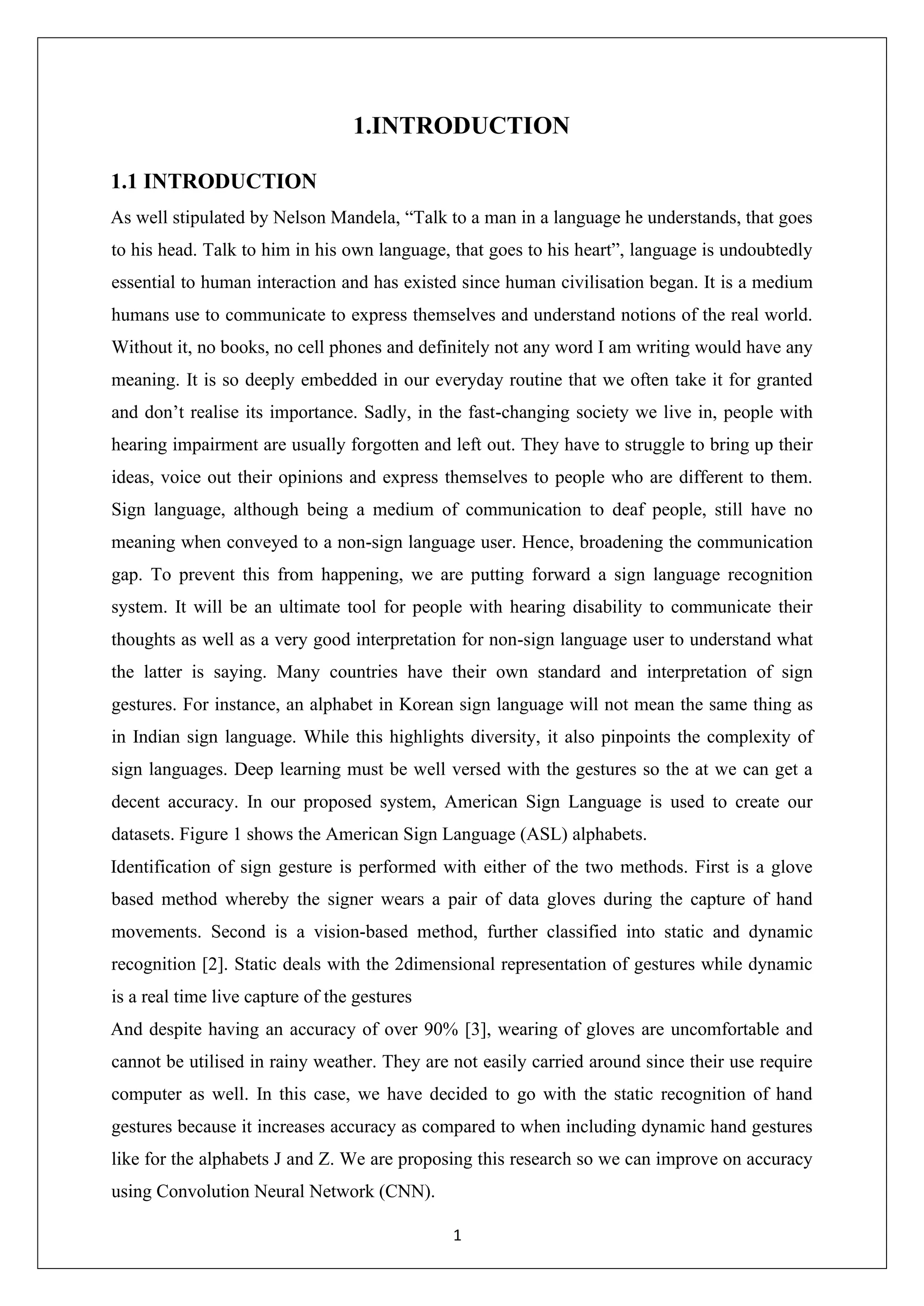1 1.INTRODUCTION 1.1 INTRODUCTION As well stipulated by Nelson Mandela, “Talk to a man in a language he understands, that goes to his head. Talk to him in his own language, that goes to his heart”, language is undoubtedly essential to human interaction and has existed since human civilisation began. It is a medium humans use to communicate to express themselves and understand notions of the real world. Without it, no books, no cell phones and definitely not any word I am writing would have any meaning. It is so deeply embedded in our everyday routine that we often take it for granted and don’t realise its importance. Sadly, in the fast-changing society we live in, people with hearing impairment are usually forgotten and left out. They have to struggle to bring up their ideas, voice out their opinions and express themselves to people who are different to them. Sign language, although being a medium of communication to deaf people, still have no meaning when conveyed to a non-sign language user. Hence, broadening the communication gap. To prevent this from happening, we are putting forward a sign language recognition system. It will be an ultimate tool for people with hearing disability to communicate their thoughts as well as a very good interpretation for non-sign language user to understand what the latter is saying. Many countries have their own standard and interpretation of sign gestures. For instance, an alphabet in Korean sign language will not mean the same thing as in Indian sign language. While this highlights diversity, it also pinpoints the complexity of sign languages. Deep learning must be well versed with the gestures so the at we can get a decent accuracy. In our proposed system, American Sign Language is used to create our datasets. Figure 1 shows the American Sign Language (ASL) alphabets. Identification of sign gesture is performed with either of the two methods. First is a glove based method whereby the signer wears a pair of data gloves during the capture of hand movements. Second is a vision-based method, further classified into static and dynamic recognition [2]. Static deals with the 2dimensional representation of gestures while dynamic is a real time live capture of the gestures And despite having an accuracy of over 90% [3], wearing of gloves are uncomfortable and cannot be utilised in rainy weather. They are not easily carried around since their use require computer as well. In this case, we have decided to go with the static recognition of hand gestures because it increases accuracy as compared to when including dynamic hand gestures like for the alphabets J and Z. We are proposing this research so we can improve on accuracy using Convolution Neural Network (CNN). 