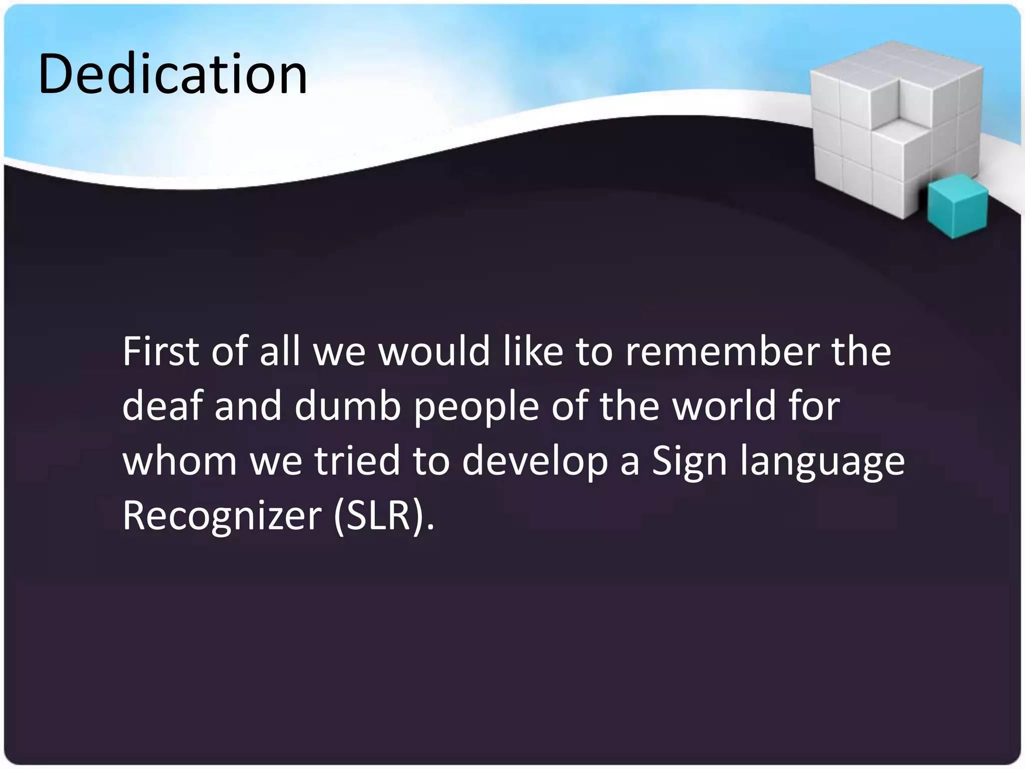 Dedication



   First of all we would like to remember the
   deaf and dumb people of the world for
   whom we tried to develop a Sign language
   Recognizer (SLR).
 