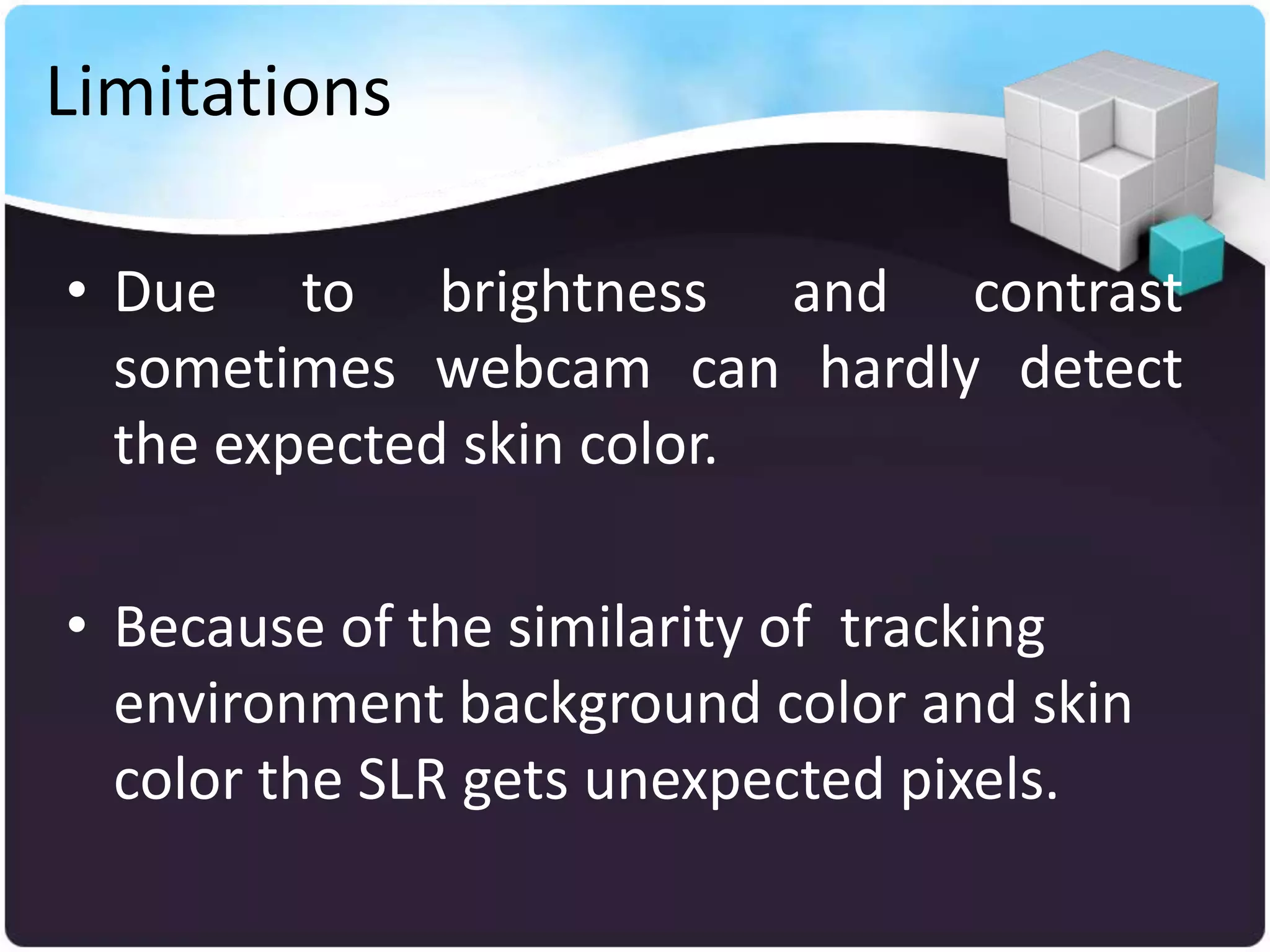 Limitations

• Due to brightness and contrast
  sometimes webcam can hardly detect
  the expected skin color.

• Because of the similarity of tracking
  environment background color and skin
  color the SLR gets unexpected pixels.
 
