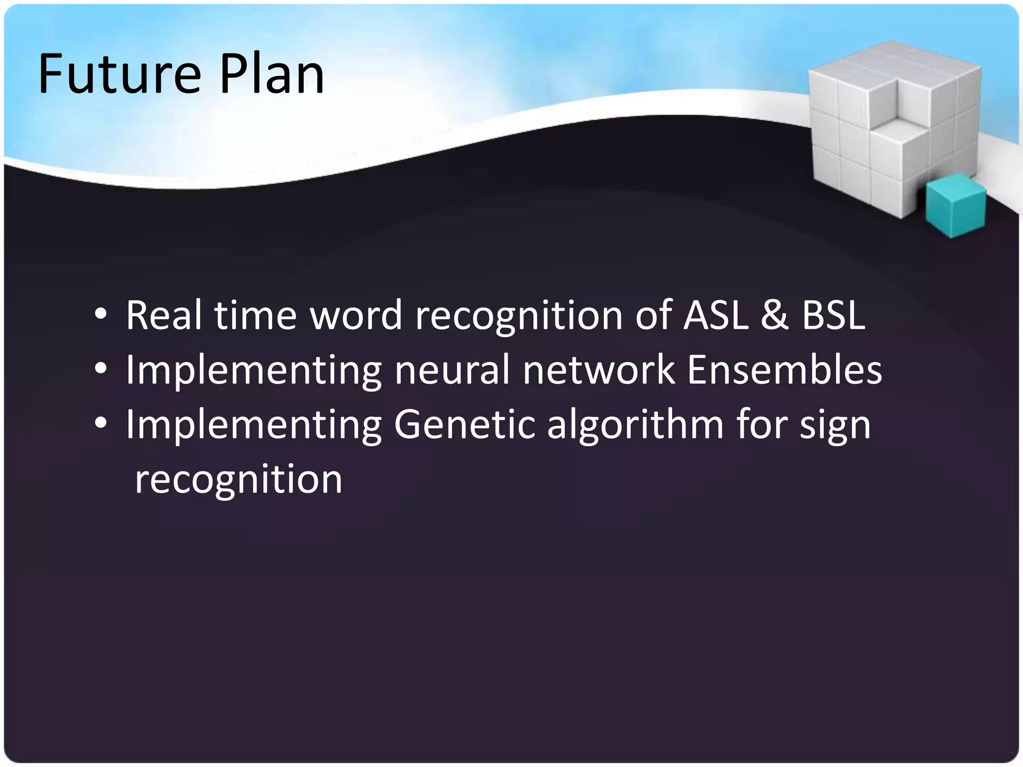 Future Plan


  • Real time word recognition of ASL & BSL
  • Implementing neural network Ensembles
  • Implementing Genetic algorithm for sign
     recognition
 