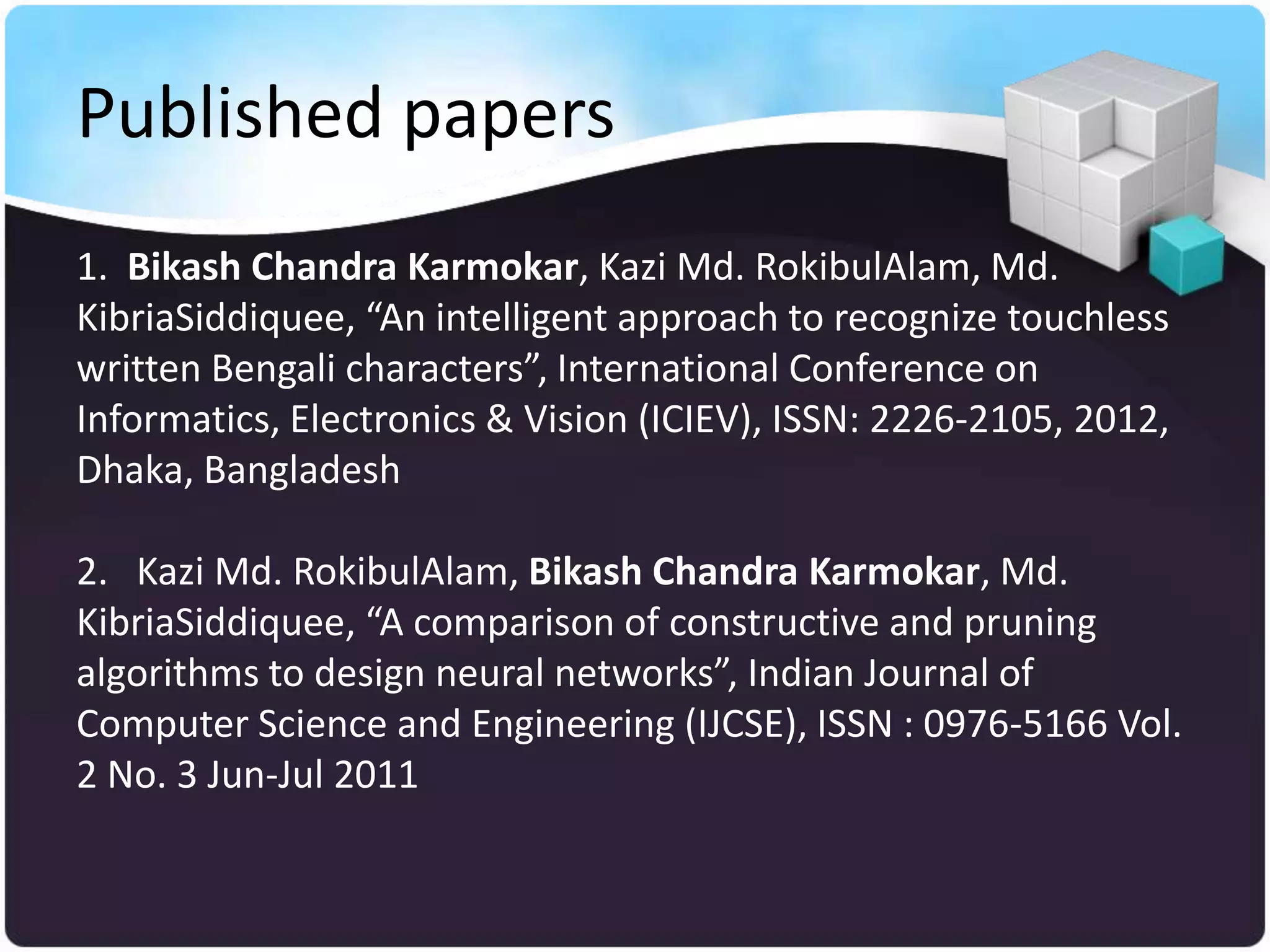 Published papers
1. Bikash Chandra Karmokar, Kazi Md. RokibulAlam, Md.
KibriaSiddiquee, “An intelligent approach to recognize touchless
written Bengali characters”, International Conference on
Informatics, Electronics & Vision (ICIEV), ISSN: 2226-2105, 2012,
Dhaka, Bangladesh

2. Kazi Md. RokibulAlam, Bikash Chandra Karmokar, Md.
KibriaSiddiquee, “A comparison of constructive and pruning
algorithms to design neural networks”, Indian Journal of
Computer Science and Engineering (IJCSE), ISSN : 0976-5166 Vol.
2 No. 3 Jun-Jul 2011
 