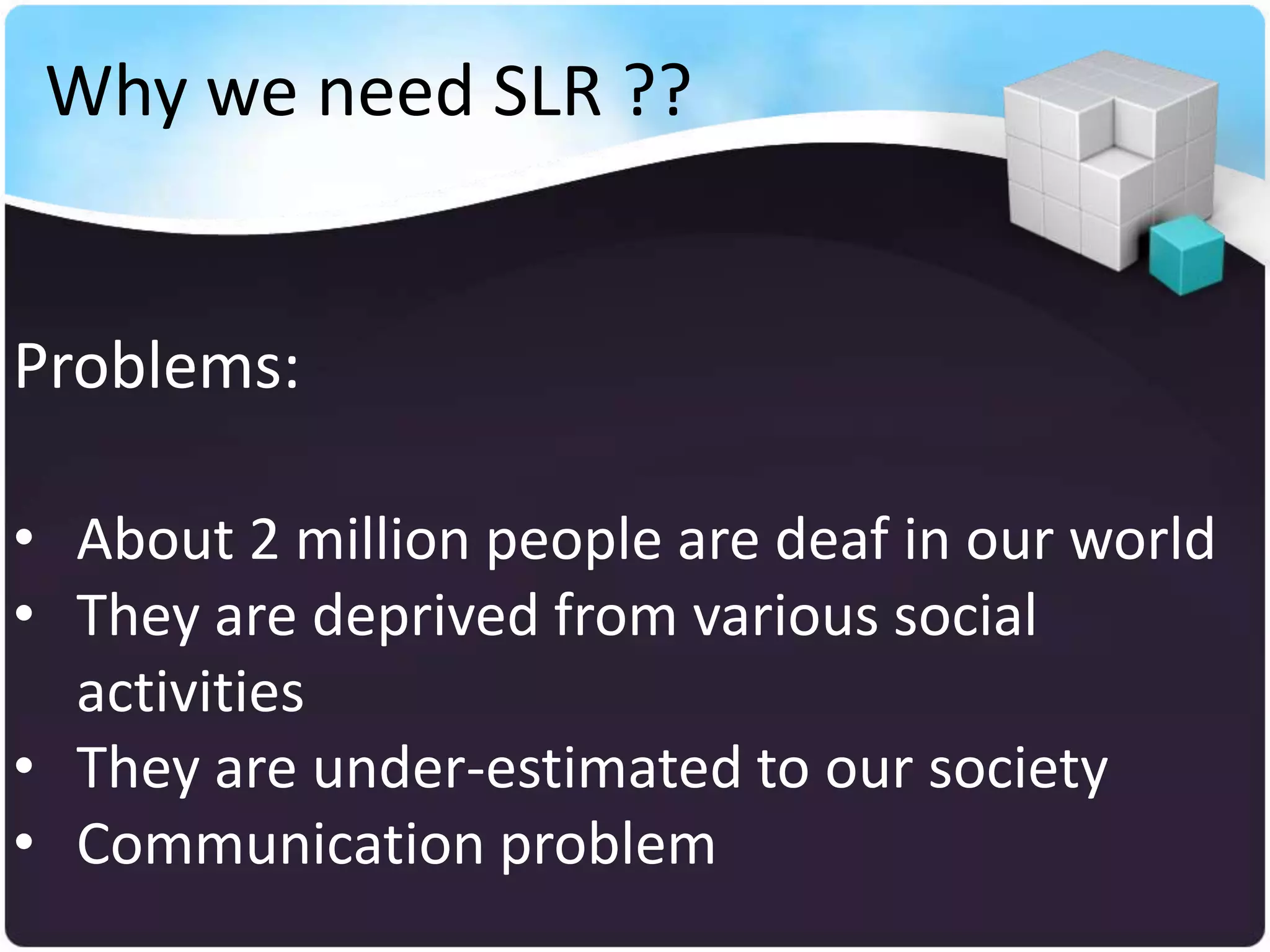 Why we need SLR ??


Problems:

• About 2 million people are deaf in our world
• They are deprived from various social
  activities
• They are under-estimated to our society
• Communication problem
 