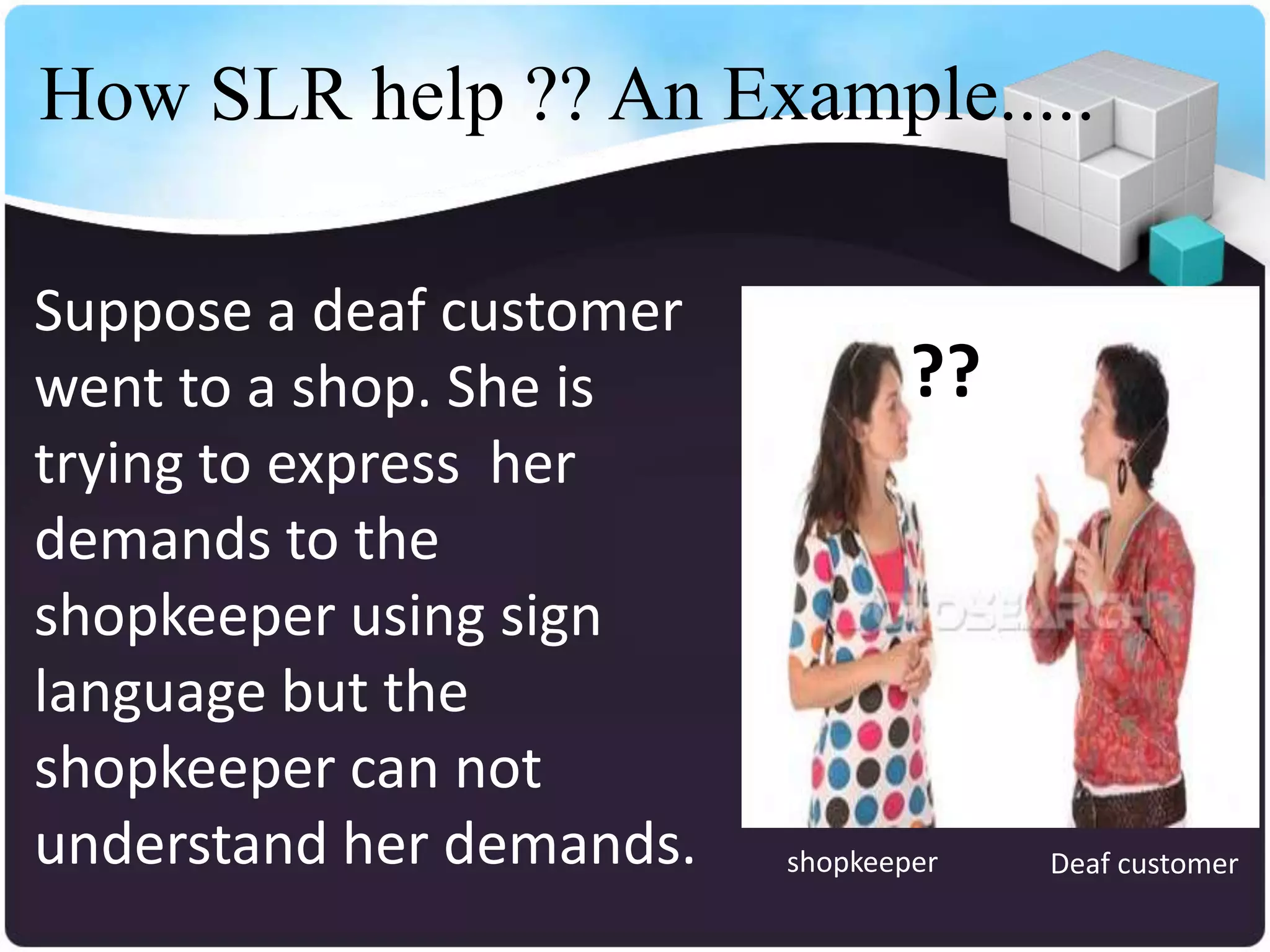 How SLR help ?? An Example.....

Suppose a deaf customer
went to a shop. She is            ??
trying to express her
demands to the
shopkeeper using sign
language but the
shopkeeper can not
understand her demands.   shopkeeper   Deaf customer
 