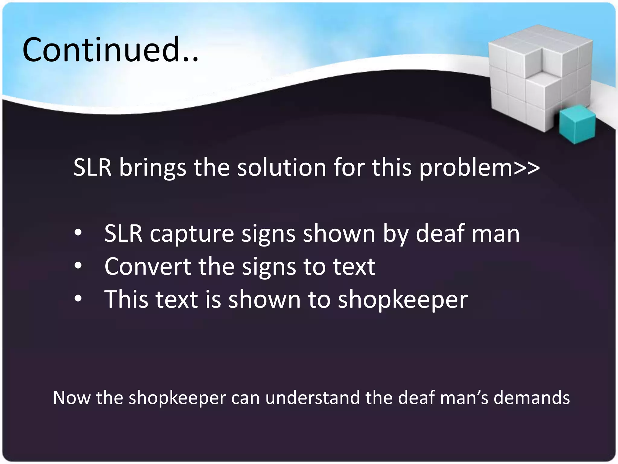 Continued..


   SLR brings the solution for this problem>>

   • SLR capture signs shown by deaf man
   • Convert the signs to text
   • This text is shown to shopkeeper


 Now the shopkeeper can understand the deaf man’s demands
 
