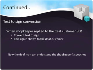 Continued..

Text to sign conversion

 When shopkeeper replied to the deaf customer SLR
    • Convert text to sign
    • This sign is shown to the deaf customer




  Now the deaf man can understand the shopkeeper’s speeches
 