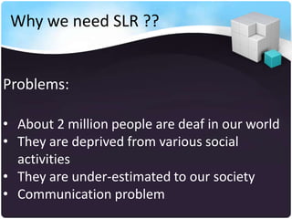 Why we need SLR ??


Problems:

• About 2 million people are deaf in our world
• They are deprived from various social
  activities
• They are under-estimated to our society
• Communication problem
 