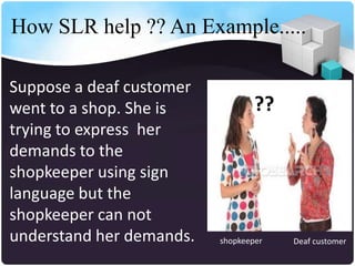 How SLR help ?? An Example.....

Suppose a deaf customer
went to a shop. She is            ??
trying to express her
demands to the
shopkeeper using sign
language but the
shopkeeper can not
understand her demands.   shopkeeper   Deaf customer
 