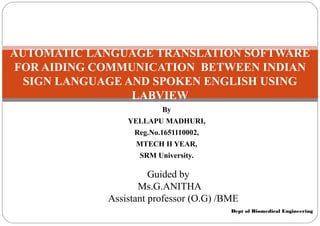 Dept of Biomedical Engineering
AUTOMATIC LANGUAGE TRANSLATION SOFTWARE
FOR AIDING COMMUNICATION BETWEEN INDIAN
SIGN LANGUAGE AND SPOKEN ENGLISH USING
LABVIEW
By
YELLAPU MADHURI,
Reg.No.1651110002,
MTECH II YEAR,
SRM University.
Guided by
Ms.G.ANITHA
Assistant professor (O.G) /BME
 