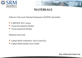 Dept of Biomedical Engineering
MATERIALS
Software Tools used: National Instruments LabVIEW and toolkits
 LABVIEW 2012 version
 Vision Development Module
 Vision acquisition Module
Hardware tools used:
 Laptop inbuilt webcamera- Acer Crystal Eye
 Laptop inbuilt speaker-Acer eAudio
 
