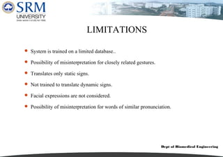 Dept of Biomedical Engineering
LIMITATIONS
 System is trained on a limited database..
 Possibility of misinterpretation for closely related gestures.
 Translates only static signs.
 Not trained to translate dynamic signs.
 Facial expressions are not considered.
 Possibility of misinterpretation for words of similar pronunciation.
 