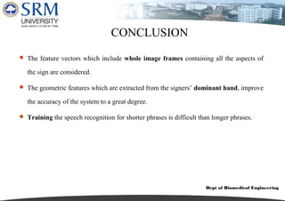 Dept of Biomedical Engineering
CONCLUSION
 The feature vectors which include whole image frames containing all the aspects of
the sign are considered.
 The geometric features which are extracted from the signers’ dominant hand, improve
the accuracy of the system to a great degree.
 Training the speech recognition for shorter phrases is difficult than longer phrases.
 