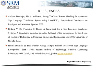 Dept of Biomedical Engineering
REFERENCES
 Andreas Domingo, Rini Akmeliawati, Kuang Ye Chow ‘Pattern Matching for Automatic
Sign Language Translation System using LabVIEW’, International Conference on
Intelligent and Advanced Systems 2007.
 Beifang Yi Dr. Frederick C. Harris ‘A Framework for a Sign Language Interfacing
System’, A dissertation submitted in partial fulllment of the requirements for the degree
of Doctor of Philosophy in Computer Science and Engineering May 2006 University of
Nevada, Reno.
 Helene Brashear & Thad Starner ‘Using Multiple Sensors for Mobile Sign Language
Recognition’, ETH - Swiss Federal Institute of Technology Wearable Computing
Laboratory 8092 Zurich, Switzerland flukowicz, junker g@ife.ee.ethz.ch
 