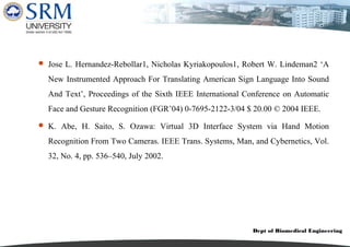 Dept of Biomedical Engineering
 Jose L. Hernandez-Rebollar1, Nicholas Kyriakopoulos1, Robert W. Lindeman2 ‘A
New Instrumented Approach For Translating American Sign Language Into Sound
And Text’, Proceedings of the Sixth IEEE International Conference on Automatic
Face and Gesture Recognition (FGR’04) 0-7695-2122-3/04 $ 20.00 © 2004 IEEE.
 K. Abe, H. Saito, S. Ozawa: Virtual 3D Interface System via Hand Motion
Recognition From Two Cameras. IEEE Trans. Systems, Man, and Cybernetics, Vol.
32, No. 4, pp. 536–540, July 2002.
 