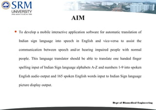 Dept of Biomedical Engineering
AIM
 To develop a mobile interactive application software for automatic translation of
Indian sign language into speech in English and vice-versa to assist the
communication between speech and/or hearing impaired people with normal
people. This language translator should be able to translate one handed finger
spelling input of Indian Sign language alphabets A-Z and numbers 1-9 into spoken
English audio output and 165 spoken English words input to Indian Sign language
picture display output.
 