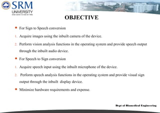 Dept of Biomedical Engineering
OBJECTIVE
 For Sign to Speech conversion
1. Acquire images using the inbuilt camera of the device.
2. Perform vision analysis functions in the operating system and provide speech output
through the inbuilt audio device.
 For Speech to Sign conversion
1. Acquire speech input using the inbuilt microphone of the device.
2. Perform speech analysis functions in the operating system and provide visual sign
output through the inbuilt display device.
 Minimize hardware requirements and expense.
 