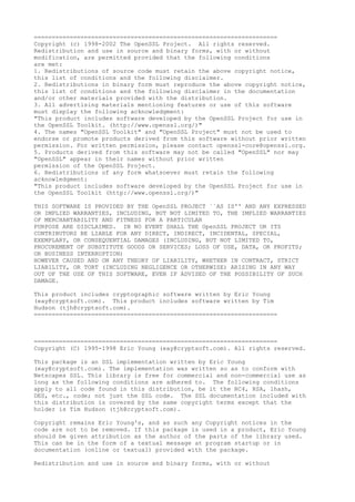 ====================================================================
Copyright (c) 1998-2002 The OpenSSL Project. All rights reserved.
Redistribution and use in source and binary forms, with or without
modification, are permitted provided that the following conditions
are met:
1. Redistributions of source code must retain the above copyright notice,
this list of conditions and the following disclaimer.
2. Redistributions in binary form must reproduce the above copyright notice,
this list of conditions and the following disclaimer in the documentation
and/or other materials provided with the distribution.
3. All advertising materials mentioning features or use of this software
must display the following acknowledgment:
"This product includes software developed by the OpenSSL Project for use in
the OpenSSL Toolkit. (http://www.openssl.org/)"
4. The names "OpenSSL Toolkit" and "OpenSSL Project" must not be used to
endorse or promote products derived from this software without prior written
permission. For written permission, please contact openssl-core@openssl.org.
5. Products derived from this software may not be called "OpenSSL" nor may
"OpenSSL" appear in their names without prior written
permission of the OpenSSL Project.
6. Redistributions of any form whatsoever must retain the following
acknowledgment:
"This product includes software developed by the OpenSSL Project for use in
the OpenSSL Toolkit (http://www.openssl.org/)"
THIS SOFTWARE IS PROVIDED BY THE OpenSSL PROJECT ``AS IS'' AND ANY EXPRESSED
OR IMPLIED WARRANTIES, INCLUDING, BUT NOT LIMITED TO, THE IMPLIED WARRANTIES
OF MERCHANTABILITY AND FITNESS FOR A PARTICULAR
PURPOSE ARE DISCLAIMED. IN NO EVENT SHALL THE OpenSSL PROJECT OR ITS
CONTRIBUTORS BE LIABLE FOR ANY DIRECT, INDIRECT, INCIDENTAL, SPECIAL,
EXEMPLARY, OR CONSEQUENTIAL DAMAGES (INCLUDING, BUT NOT LIMITED TO,
PROCUREMENT OF SUBSTITUTE GOODS OR SERVICES; LOSS OF USE, DATA, OR PROFITS;
OR BUSINESS INTERRUPTION)
HOWEVER CAUSED AND ON ANY THEORY OF LIABILITY, WHETHER IN CONTRACT, STRICT
LIABILITY, OR TORT (INCLUDING NEGLIGENCE OR OTHERWISE) ARISING IN ANY WAY
OUT OF THE USE OF THIS SOFTWARE, EVEN IF ADVISED OF THE POSSIBILITY OF SUCH
DAMAGE.
This product includes cryptographic software written by Eric Young
(eay@cryptsoft.com). This product includes software written by Tim
Hudson (tjh@cryptsoft.com).
====================================================================

====================================================================
Copyright (C) 1995-1998 Eric Young (eay@cryptsoft.com). All rights reserved.
This package is an SSL implementation written by Eric Young
(eay@cryptsoft.com). The implementation was written so as to conform with
Netscapes SSL. This library is free for commercial and non-commercial use as
long as the following conditions are adhered to. The following conditions
apply to all code found in this distribution, be it the RC4, RSA, lhash,
DES, etc., code; not just the SSL code. The SSL documentation included with
this distribution is covered by the same copyright terms except that the
holder is Tim Hudson (tjh@cryptsoft.com).
Copyright remains Eric Young's, and as such any Copyright notices in the
code are not to be removed. If this package is used in a product, Eric Young
should be given attribution as the author of the parts of the library used.
This can be in the form of a textual message at program startup or in
documentation (online or textual) provided with the package.
Redistribution and use in source and binary forms, with or without

 