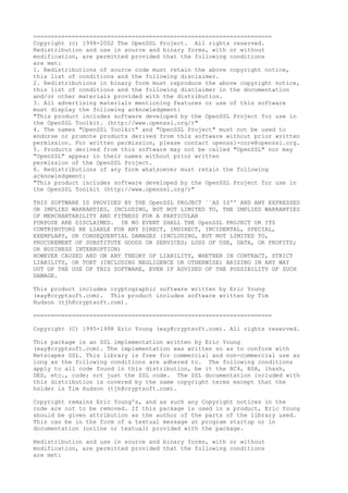 ====================================================================
Copyright (c) 1998-2002 The OpenSSL Project. All rights reserved.
Redistribution and use in source and binary forms, with or without
modification, are permitted provided that the following conditions
are met:
1. Redistributions of source code must retain the above copyright notice,
this list of conditions and the following disclaimer.
2. Redistributions in binary form must reproduce the above copyright notice,
this list of conditions and the following disclaimer in the documentation
and/or other materials provided with the distribution.
3. All advertising materials mentioning features or use of this software
must display the following acknowledgment:
"This product includes software developed by the OpenSSL Project for use in
the OpenSSL Toolkit. (http://www.openssl.org/)"
4. The names "OpenSSL Toolkit" and "OpenSSL Project" must not be used to
endorse or promote products derived from this software without prior written
permission. For written permission, please contact openssl-core@openssl.org.
5. Products derived from this software may not be called "OpenSSL" nor may
"OpenSSL" appear in their names without prior written
permission of the OpenSSL Project.
6. Redistributions of any form whatsoever must retain the following
acknowledgment:
"This product includes software developed by the OpenSSL Project for use in
the OpenSSL Toolkit (http://www.openssl.org/)"
THIS SOFTWARE IS PROVIDED BY THE OpenSSL PROJECT ``AS IS'' AND ANY EXPRESSED
OR IMPLIED WARRANTIES, INCLUDING, BUT NOT LIMITED TO, THE IMPLIED WARRANTIES
OF MERCHANTABILITY AND FITNESS FOR A PARTICULAR
PURPOSE ARE DISCLAIMED. IN NO EVENT SHALL THE OpenSSL PROJECT OR ITS
CONTRIBUTORS BE LIABLE FOR ANY DIRECT, INDIRECT, INCIDENTAL, SPECIAL,
EXEMPLARY, OR CONSEQUENTIAL DAMAGES (INCLUDING, BUT NOT LIMITED TO,
PROCUREMENT OF SUBSTITUTE GOODS OR SERVICES; LOSS OF USE, DATA, OR PROFITS;
OR BUSINESS INTERRUPTION)
HOWEVER CAUSED AND ON ANY THEORY OF LIABILITY, WHETHER IN CONTRACT, STRICT
LIABILITY, OR TORT (INCLUDING NEGLIGENCE OR OTHERWISE) ARISING IN ANY WAY
OUT OF THE USE OF THIS SOFTWARE, EVEN IF ADVISED OF THE POSSIBILITY OF SUCH
DAMAGE.
This product includes cryptographic software written by Eric Young
(eay@cryptsoft.com). This product includes software written by Tim
Hudson (tjh@cryptsoft.com).
====================================================================
Copyright (C) 1995-1998 Eric Young (eay@cryptsoft.com). All rights reserved.
This package is an SSL implementation written by Eric Young
(eay@cryptsoft.com). The implementation was written so as to conform with
Netscapes SSL. This library is free for commercial and non-commercial use as
long as the following conditions are adhered to. The following conditions
apply to all code found in this distribution, be it the RC4, RSA, lhash,
DES, etc., code; not just the SSL code. The SSL documentation included with
this distribution is covered by the same copyright terms except that the
holder is Tim Hudson (tjh@cryptsoft.com).
Copyright remains Eric Young's, and as such any Copyright notices in the
code are not to be removed. If this package is used in a product, Eric Young
should be given attribution as the author of the parts of the library used.
This can be in the form of a textual message at program startup or in
documentation (online or textual) provided with the package.
Redistribution and use in source and binary forms, with or without
modification, are permitted provided that the following conditions
are met:
 