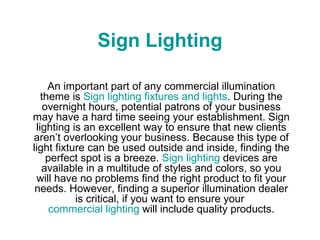 Sign Lighting An important part of any commercial illumination theme is  Sign lighting fixtures and lights . During the overnight hours, potential patrons of your business may have a hard time seeing your establishment. Sign lighting is an excellent way to ensure that new clients aren’t overlooking your business. Because this type of light fixture can be used outside and inside, finding the perfect spot is a breeze.  Sign lighting  devices are available in a multitude of styles and colors, so you will have no problems find the right product to fit your needs. However, finding a superior illumination dealer is critical, if you want to ensure your  commercial lighting  will include quality products. 