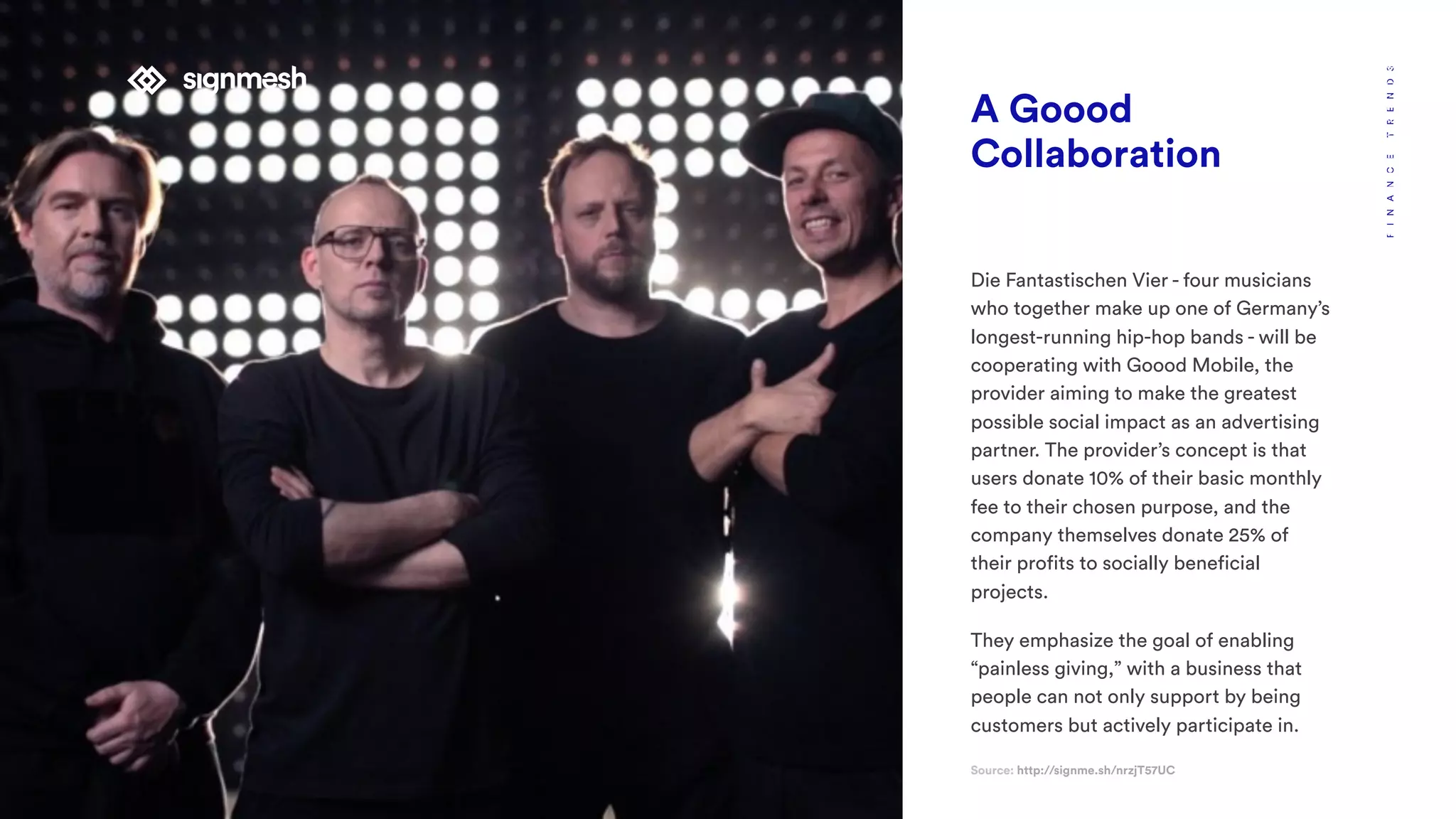 A Goood
Collaboration
Die Fantastischen Vier - four musicians
who together make up one of Germany’s
longest-running hip-hop bands - will be
cooperating with Goood Mobile, the
provider aiming to make the greatest
possible social impact as an advertising
partner. The provider’s concept is that
users donate 10% of their basic monthly
fee to their chosen purpose, and the
company themselves donate 25% of
their profits to socially beneficial
projects.
They emphasize the goal of enabling
“painless giving,” with a business that
people can not only support by being
customers but actively participate in.
Source: http://signme.sh/nrzjT57UC
FINANCETRENDSBUSINESSINNOVATION
 