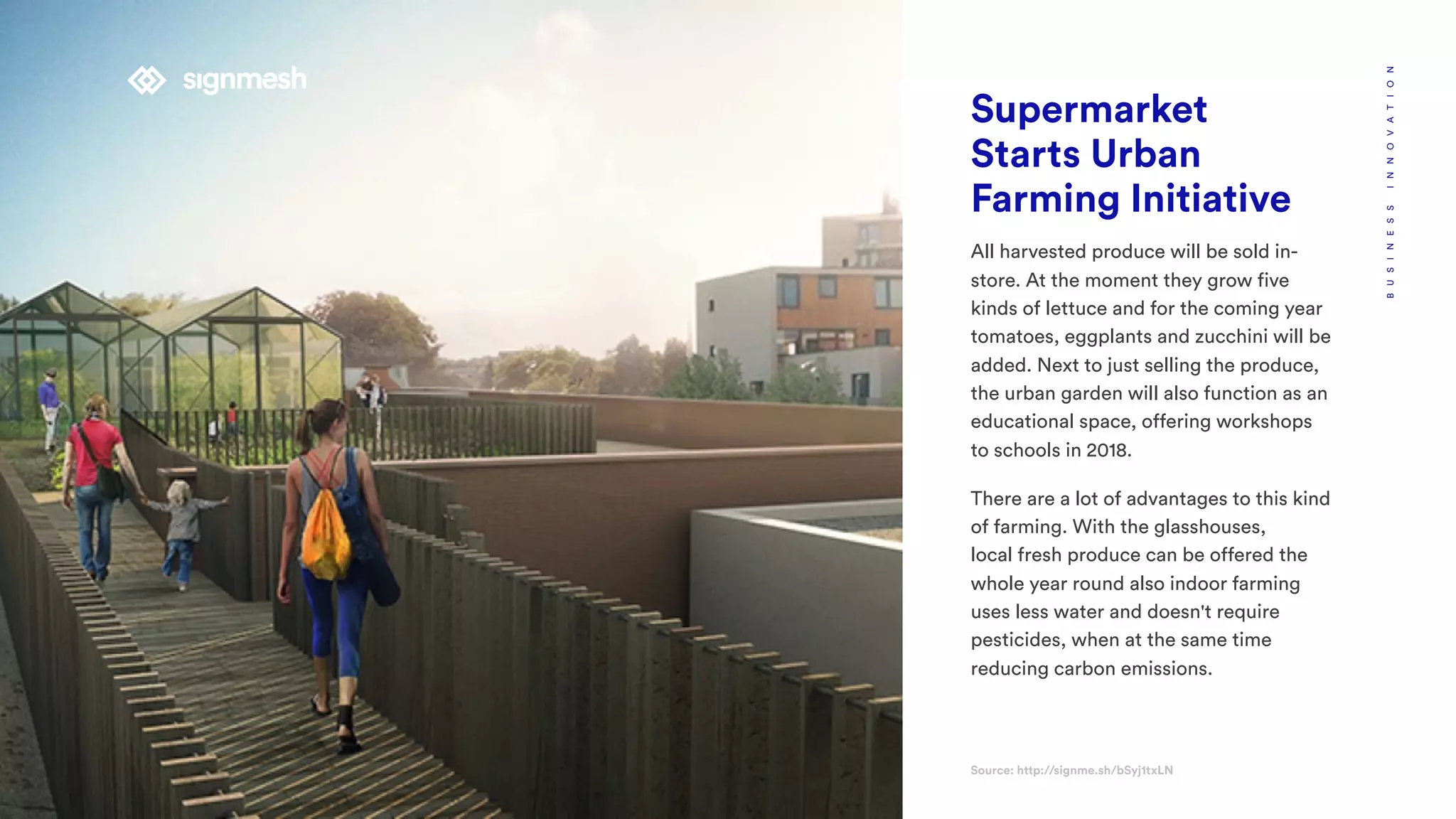 Supermarket
Starts Urban
Farming Initiative
All harvested produce will be sold in-
store. At the moment they grow five
kinds of lettuce and for the coming year
tomatoes, eggplants and zucchini will be
added. Next to just selling the produce,
the urban garden will also function as an
educational space, offering workshops
to schools in 2018.
There are a lot of advantages to this kind
of farming. With the glasshouses,
local fresh produce can be offered the
whole year round also indoor farming
uses less water and doesn't require
pesticides, when at the same time
reducing carbon emissions.
Source: http://signme.sh/bSyj1txLN
BUSINESSINNOVATION
 