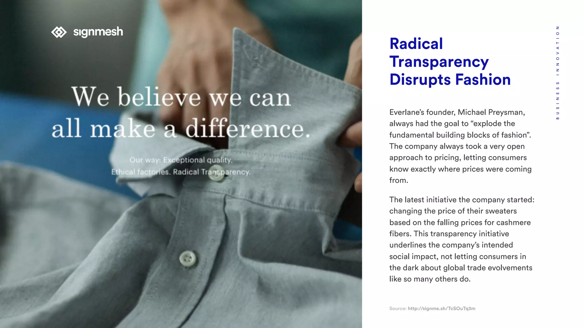 Radical
Transparency
Disrupts Fashion
Source: http://signme.sh/TcSOuTq3m
BUSINESSINNOVATION
Everlane’s founder, Michael Preysman,
always had the goal to “explode the
fundamental building blocks of fashion”.
The company always took a very open
approach to pricing, letting consumers
know exactly where prices were coming
from.
The latest initiative the company started:
changing the price of their sweaters
based on the falling prices for cashmere
fibers. This transparency initiative
underlines the company’s intended
social impact, not letting consumers in
the dark about global trade evolvements
like so many others do.
 
