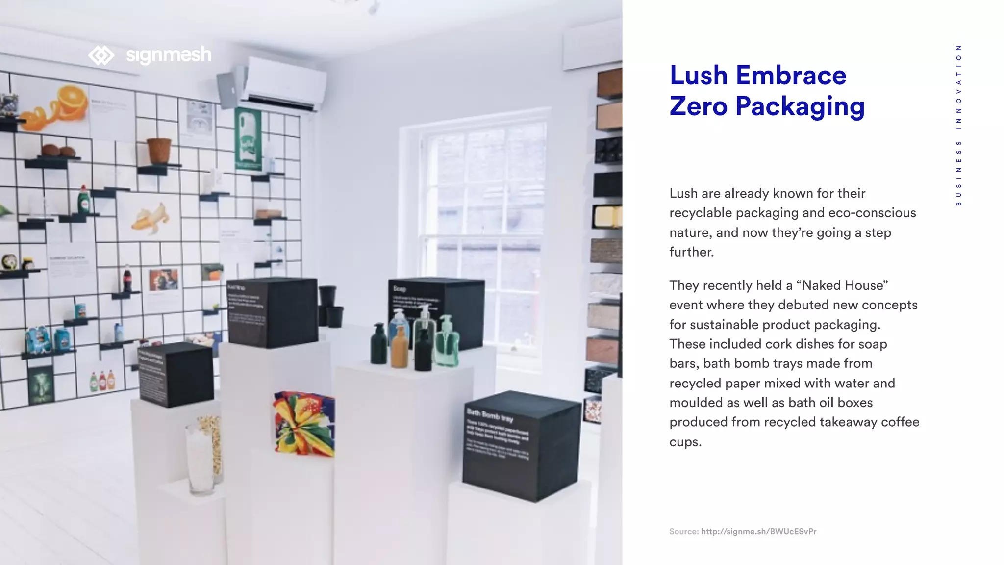 Lush Embrace
Zero Packaging
Source: http://signme.sh/BWUcESvPr
BUSINESSINNOVATION
Lush are already known for their
recyclable packaging and eco-conscious
nature, and now they’re going a step
further.
They recently held a “Naked House”
event where they debuted new concepts
for sustainable product packaging.
These included cork dishes for soap
bars, bath bomb trays made from
recycled paper mixed with water and
moulded as well as bath oil boxes
produced from recycled takeaway coffee
cups.
 