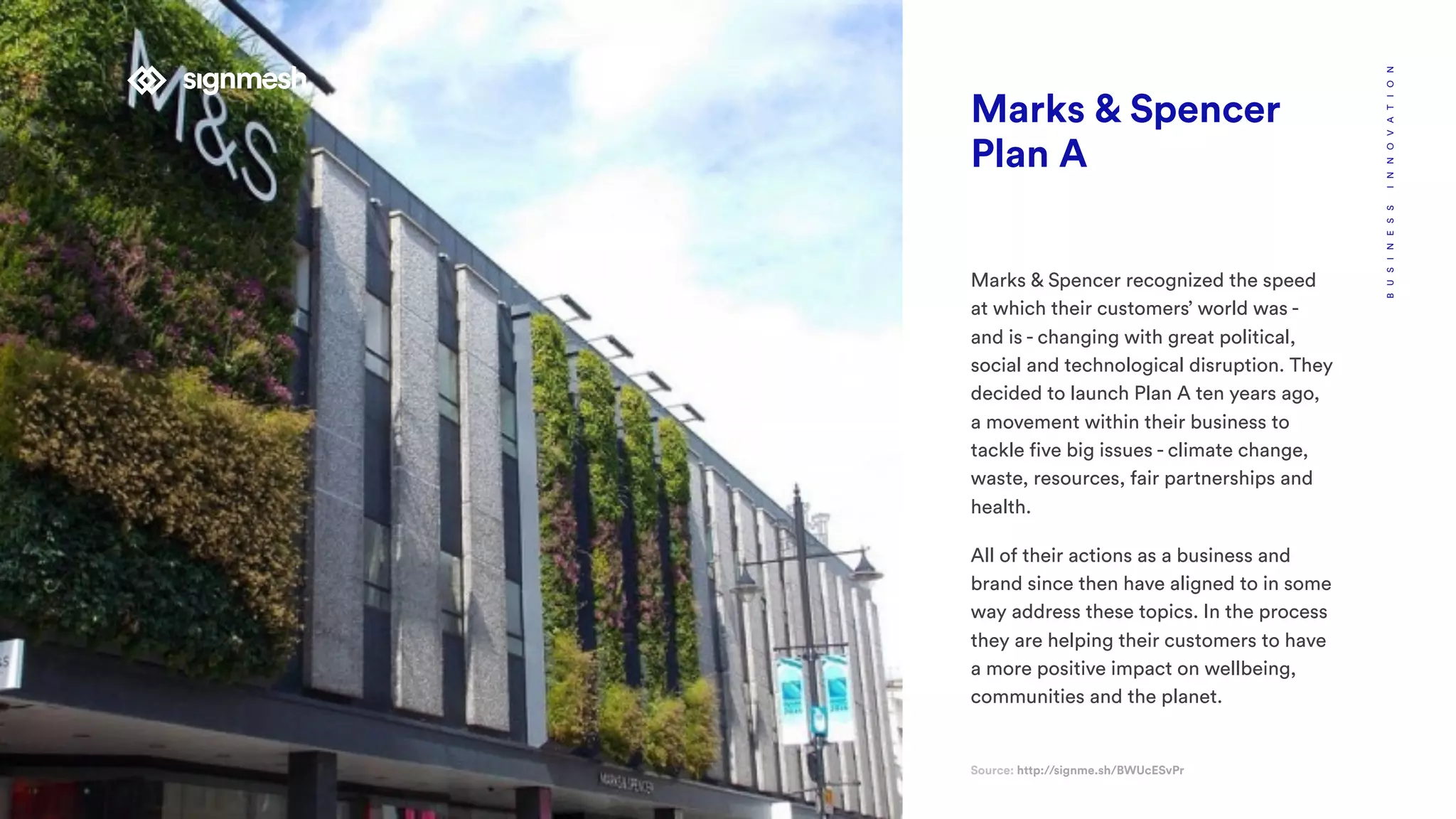 Marks & Spencer
Plan A
Source: http://signme.sh/BWUcESvPr
BUSINESSINNOVATION
Marks & Spencer recognized the speed
at which their customers’ world was -
and is - changing with great political,
social and technological disruption. They
decided to launch Plan A ten years ago,
a movement within their business to
tackle five big issues - climate change,
waste, resources, fair partnerships and
health.
All of their actions as a business and
brand since then have aligned to in some
way address these topics. In the process
they are helping their customers to have
a more positive impact on wellbeing,
communities and the planet.
 