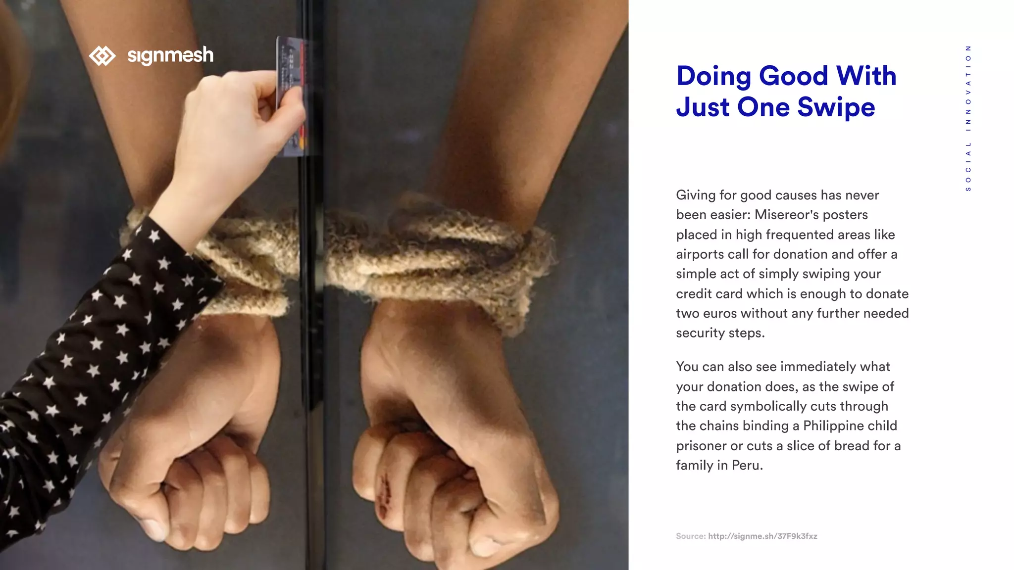 Doing Good With
Just One Swipe
Giving for good causes has never
been easier: Misereor's posters
placed in high frequented areas like
airports call for donation and offer a
simple act of simply swiping your
credit card which is enough to donate
two euros without any further needed
security steps.
You can also see immediately what
your donation does, as the swipe of
the card symbolically cuts through
the chains binding a Philippine child
prisoner or cuts a slice of bread for a
family in Peru.
Source: http://signme.sh/37F9k3fxz
SOCIALINNOVATION
 