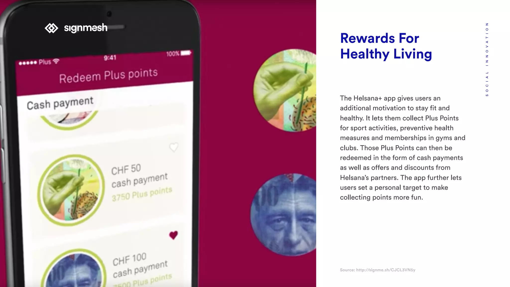 Rewards For
Healthy Living
The Helsana+ app gives users an
additional motivation to stay fit and
healthy. It lets them collect Plus Points
for sport activities, preventive health
measures and memberships in gyms and
clubs. Those Plus Points can then be
redeemed in the form of cash payments
as well as offers and discounts from
Helsana’s partners. The app further lets
users set a personal target to make
collecting points more fun.
Source: http://signme.sh/CJCL3VN5y
SOCIALINNOVATION
 