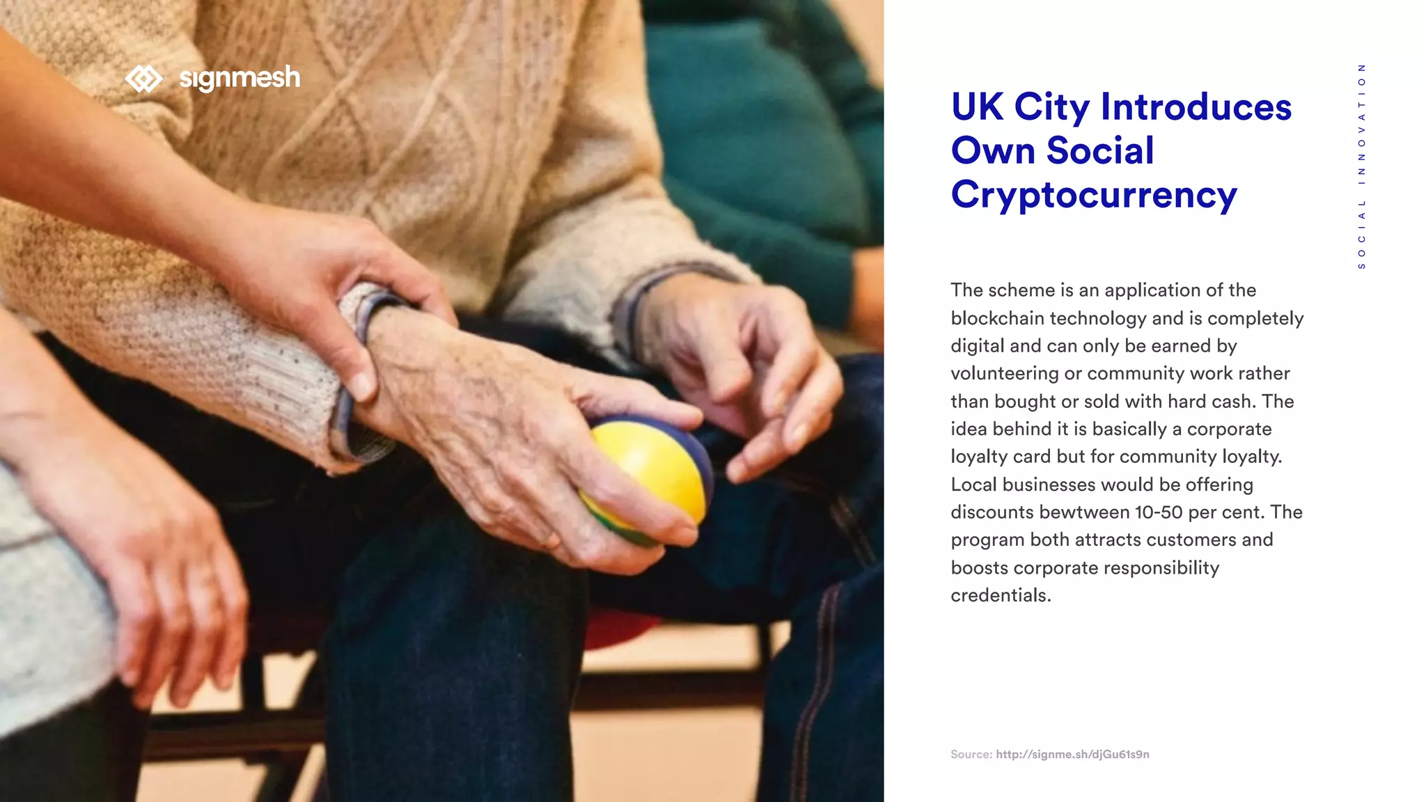 UK City Introduces
Own Social
Cryptocurrency
The scheme is an application of the
blockchain technology and is completely
digital and can only be earned by
volunteering or community work rather
than bought or sold with hard cash. The
idea behind it is basically a corporate
loyalty card but for community loyalty.
Local businesses would be offering
discounts bewtween 10-50 per cent. The
program both attracts customers and
boosts corporate responsibility
credentials.
Source: http://signme.sh/djGu61s9n
SOCIALINNOVATION
 