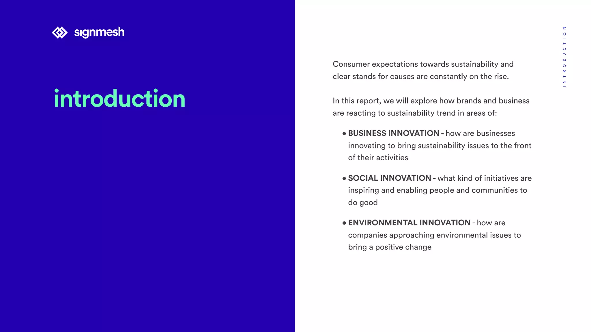 introduction
INTRODUCTION
Consumer expectations towards sustainability and
clear stands for causes are constantly on the rise.
In this report, we will explore how brands and business
are reacting to sustainability trend in areas of:
• BUSINESS INNOVATION - how are businesses
innovating to bring sustainability issues to the front
of their activities
• SOCIAL INNOVATION - what kind of initiatives are
inspiring and enabling people and communities to
do good
• ENVIRONMENTAL INNOVATION - how are
companies approaching environmental issues to
bring a positive change
 