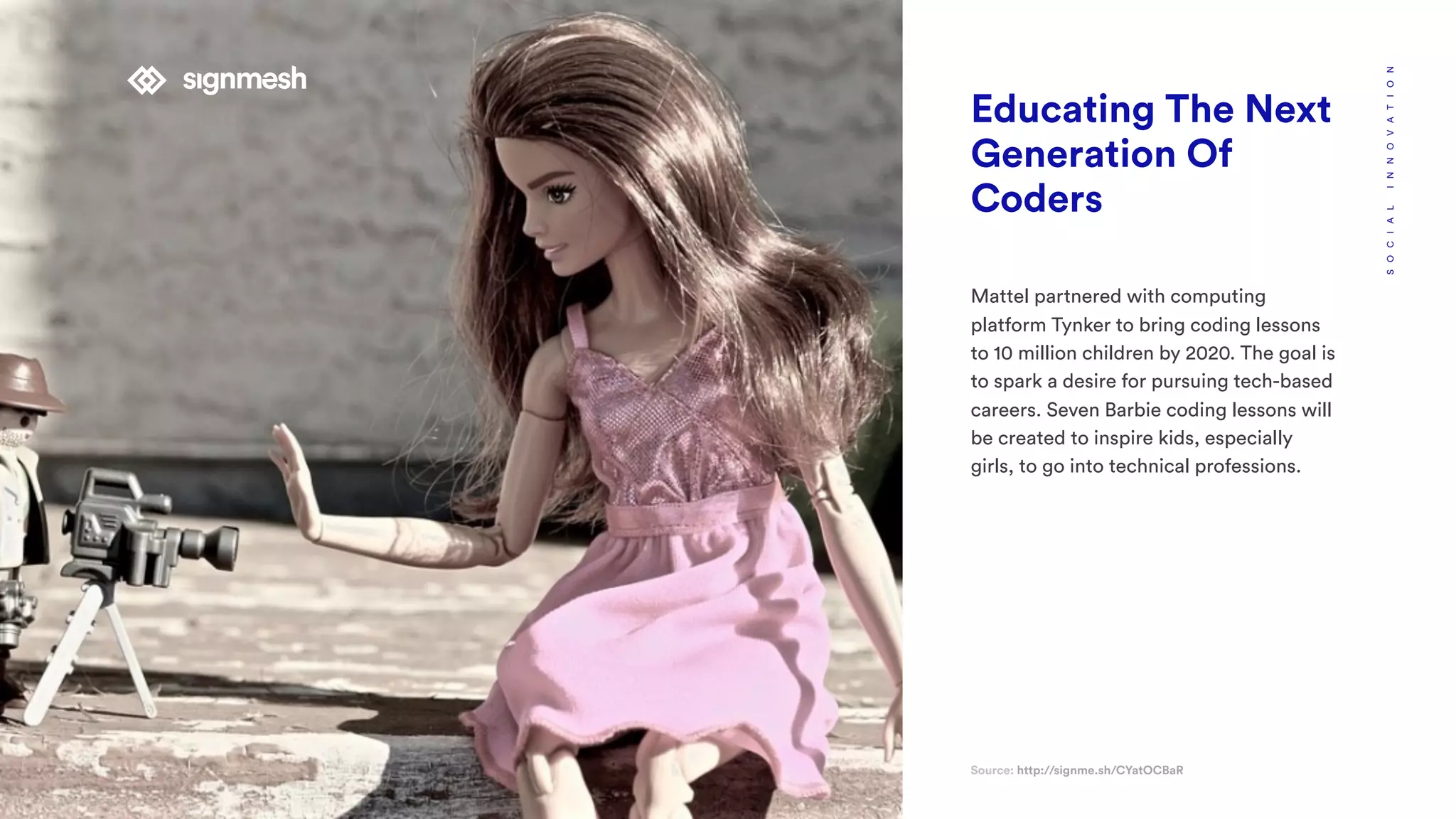 Educating The Next
Generation Of
Coders
Mattel partnered with computing
platform Tynker to bring coding lessons
to 10 million children by 2020. The goal is
to spark a desire for pursuing tech-based
careers. Seven Barbie coding lessons will
be created to inspire kids, especially
girls, to go into technical professions.
Source: http://signme.sh/CYatOCBaR
SOCIALINNOVATION
 