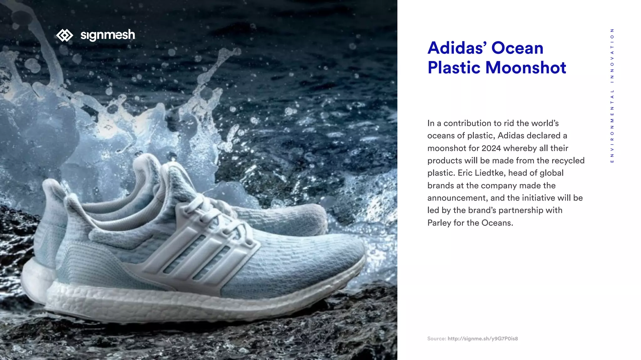 Adidas’ Ocean
Plastic Moonshot
In a contribution to rid the world’s
oceans of plastic, Adidas declared a
moonshot for 2024 whereby all their
products will be made from the recycled
plastic. Eric Liedtke, head of global
brands at the company made the
announcement, and the initiative will be
led by the brand’s partnership with
Parley for the Oceans.
Source: http://signme.sh/y9G7P0is8
ENVIRONMENTALINNOVATION
 