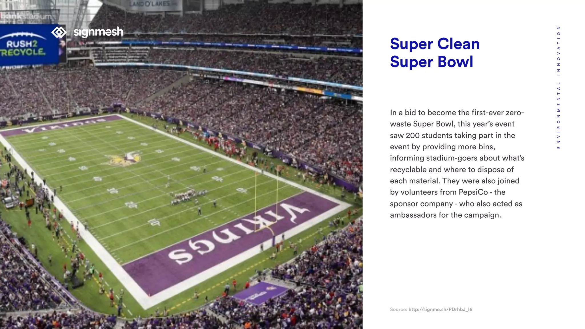 Super Clean
Super Bowl
In a bid to become the first-ever zero-
waste Super Bowl, this year’s event
saw 200 students taking part in the
event by providing more bins,
informing stadium-goers about what’s
recyclable and where to dispose of
each material. They were also joined
by volunteers from PepsiCo - the
sponsor company - who also acted as
ambassadors for the campaign.
Source: http://signme.sh/PDrhbJ_I6
ENVIRONMENTALINNOVATION
 