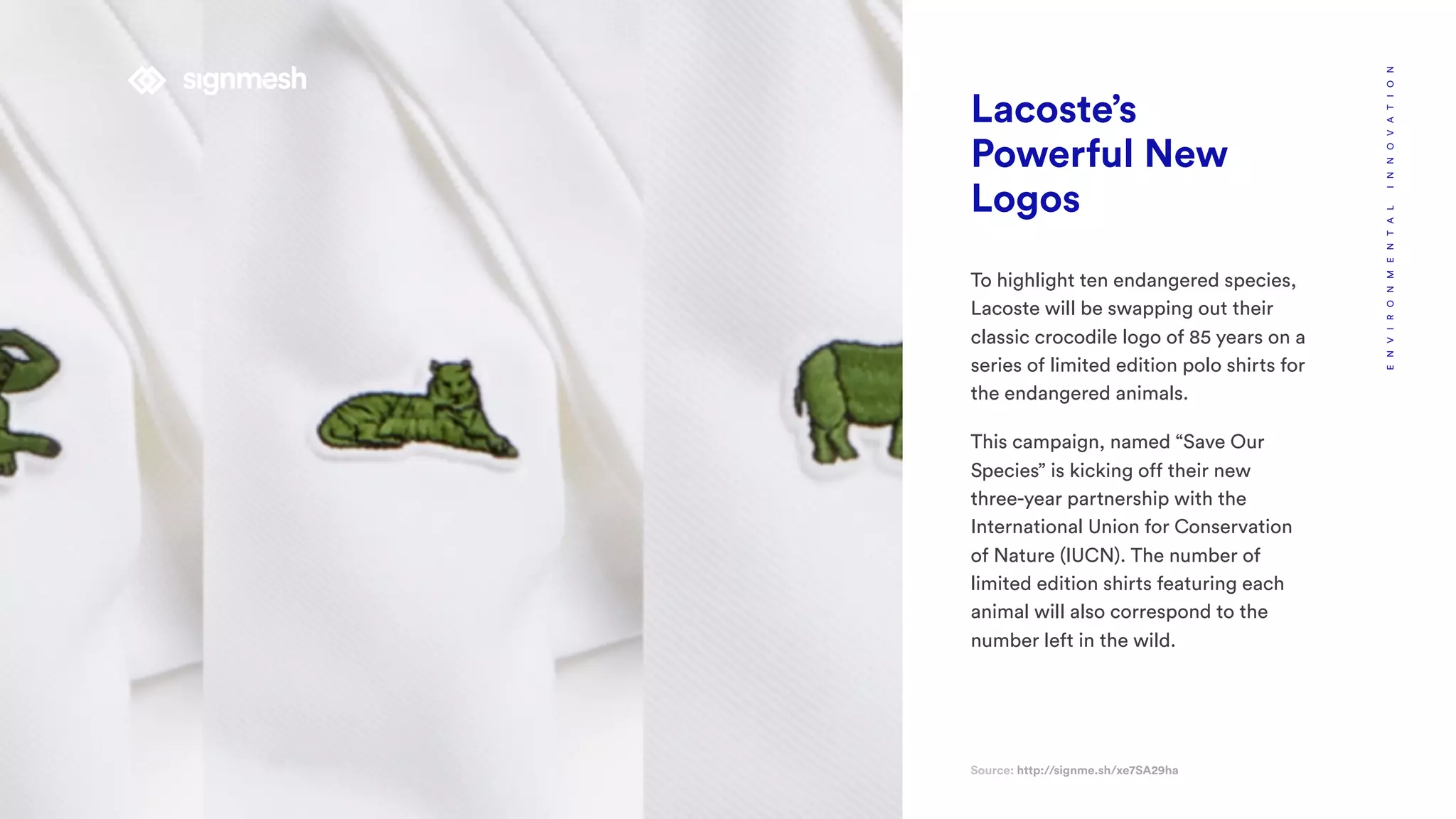 Lacoste’s
Powerful New
Logos
To highlight ten endangered species,
Lacoste will be swapping out their
classic crocodile logo of 85 years on a
series of limited edition polo shirts for
the endangered animals.
This campaign, named “Save Our
Species” is kicking off their new
three-year partnership with the
International Union for Conservation
of Nature (IUCN). The number of
limited edition shirts featuring each
animal will also correspond to the
number left in the wild.
Source: http://signme.sh/xe7SA29ha
ENVIRONMENTALINNOVATION
 