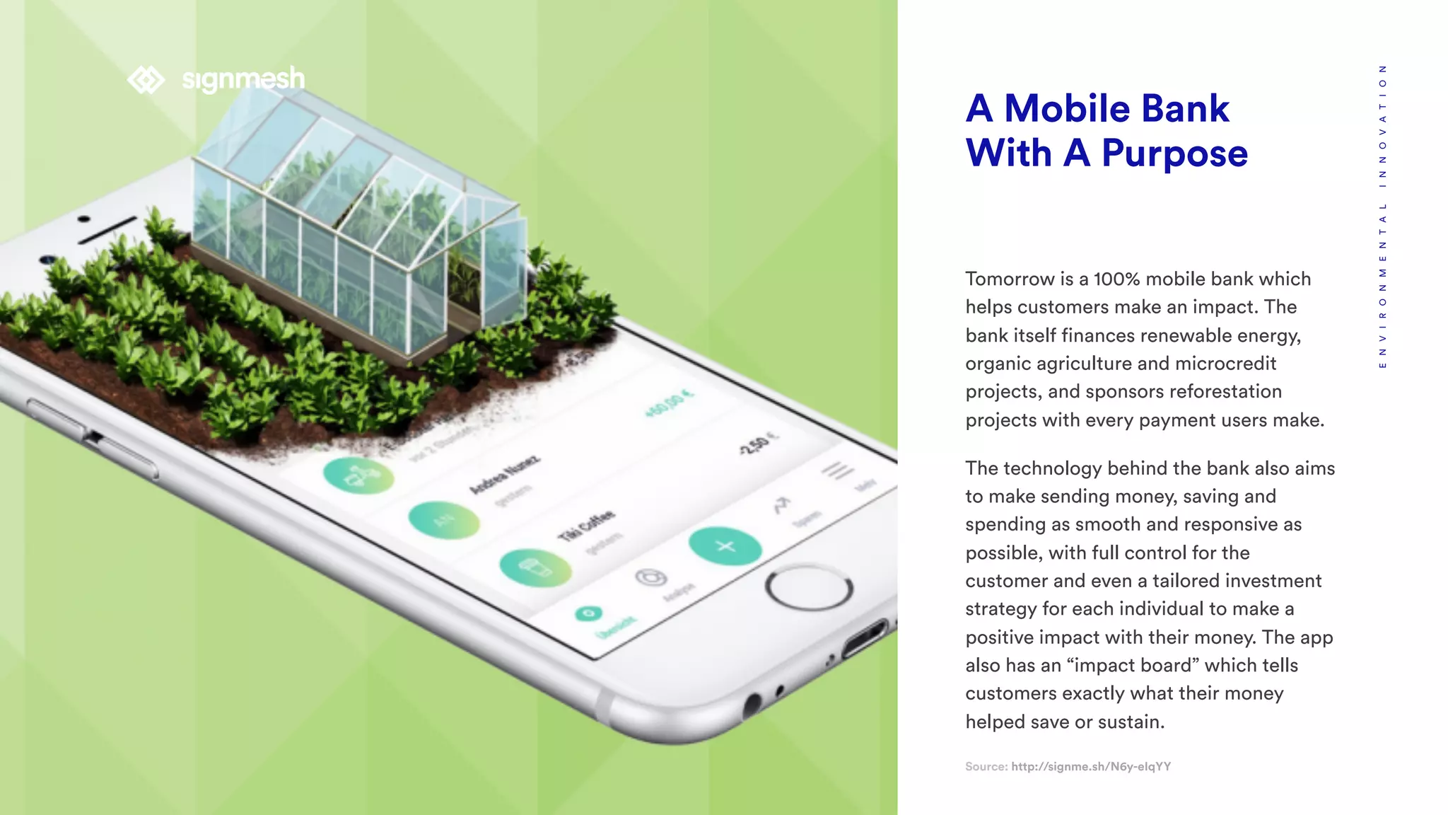 A Mobile Bank
With A Purpose
Tomorrow is a 100% mobile bank which
helps customers make an impact. The
bank itself finances renewable energy,
organic agriculture and microcredit
projects, and sponsors reforestation
projects with every payment users make.
The technology behind the bank also aims
to make sending money, saving and
spending as smooth and responsive as
possible, with full control for the
customer and even a tailored investment
strategy for each individual to make a
positive impact with their money. The app
also has an “impact board” which tells
customers exactly what their money
helped save or sustain.
Source: http://signme.sh/N6y-eIqYY
ENVIRONMENTALINNOVATION
 