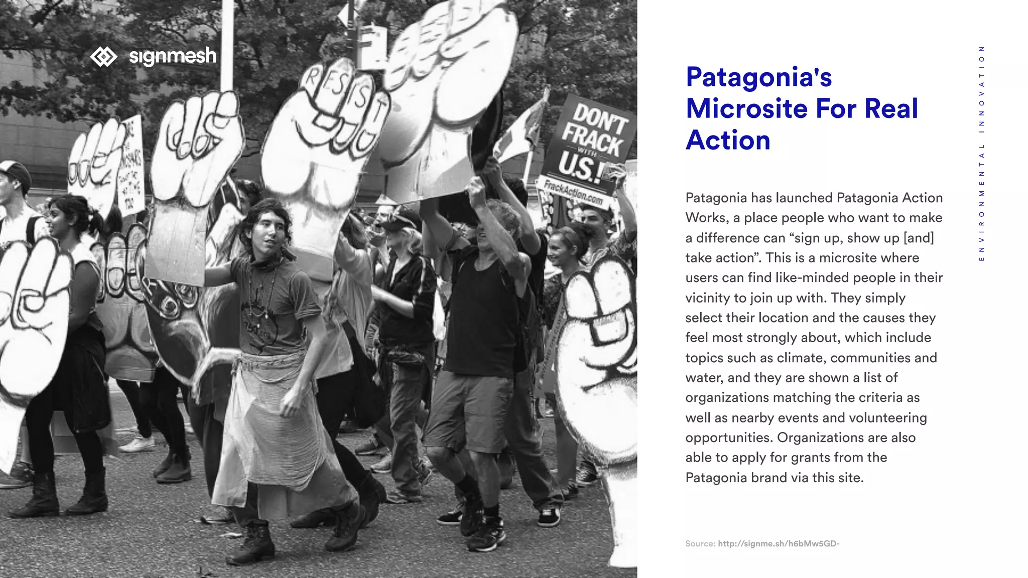 Patagonia's
Microsite For Real
Action
Patagonia has launched Patagonia Action
Works, a place people who want to make
a difference can “sign up, show up [and]
take action”. This is a microsite where
users can find like-minded people in their
vicinity to join up with. They simply
select their location and the causes they
feel most strongly about, which include
topics such as climate, communities and
water, and they are shown a list of
organizations matching the criteria as
well as nearby events and volunteering
opportunities. Organizations are also
able to apply for grants from the
Patagonia brand via this site.
Source: http://signme.sh/h6bMw5GD-
ENVIRONMENTALINNOVATION
 