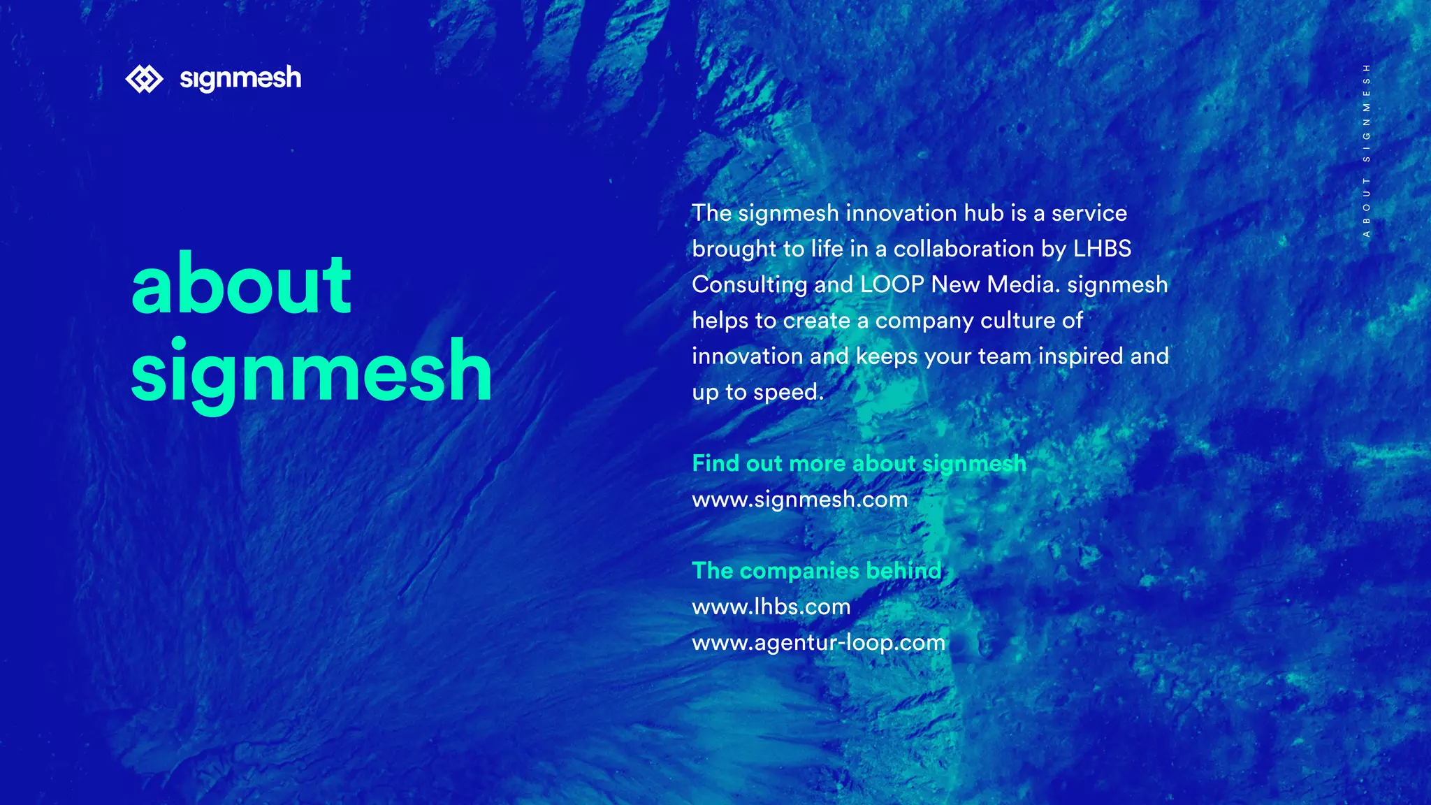 The signmesh innovation hub is a service
brought to life in a collaboration by LHBS
Consulting and LOOP New Media. signmesh
helps to create a company culture of
innovation and keeps your team inspired and
up to speed.
Find out more about signmesh
www.signmesh.com
The companies behind
www.lhbs.com
www.agentur-loop.com
ABOUTSIGNMESH
about
signmesh
 