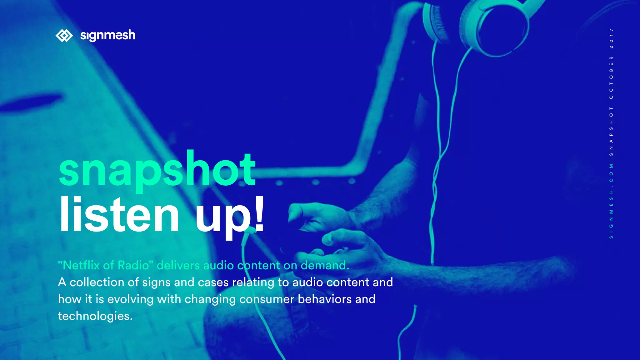 snapshot
listen up!
"Netflix of Radio” delivers audio content on demand.
A collection of signs and cases relating to audio content and
how it is evolving with changing consumer behaviors and
technologies.
SIGNMESH.COMSNAPSHOTOCTOBER2017
 