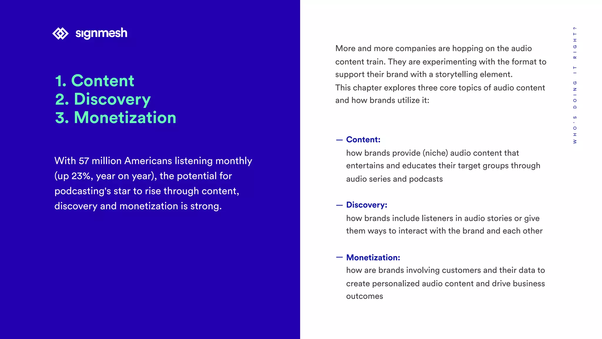 1. Content
2. Discovery
3. Monetization
With 57 million Americans listening monthly
(up 23%, year on year), the potential for
podcasting's star to rise through content,
discovery and monetization is strong.
WHO’SDOINGITRIGHT?
More and more companies are hopping on the audio
content train. They are experimenting with the format to
support their brand with a storytelling element.
This chapter explores three core topics of audio content
and how brands utilize it:
— Content: 
how brands provide (niche) audio content that
entertains and educates their target groups through
audio series and podcasts
— Discovery: 
how brands include listeners in audio stories or give
them ways to interact with the brand and each other
— Monetization: 
how are brands involving customers and their data to
create personalized audio content and drive business
outcomes
 