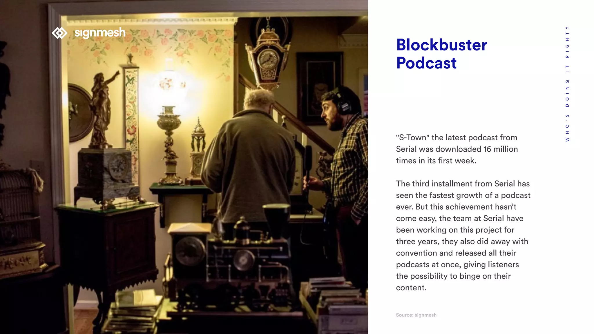 WHO’SDOINGITRIGHT?
Blockbuster
Podcast
"S-Town" the latest podcast from
Serial was downloaded 16 million
times in its first week.
The third installment from Serial has
seen the fastest growth of a podcast
ever. But this achievement hasn’t
come easy, the team at Serial have
been working on this project for
three years, they also did away with
convention and released all their
podcasts at once, giving listeners
the possibility to binge on their
content.
Source: signmesh
 
