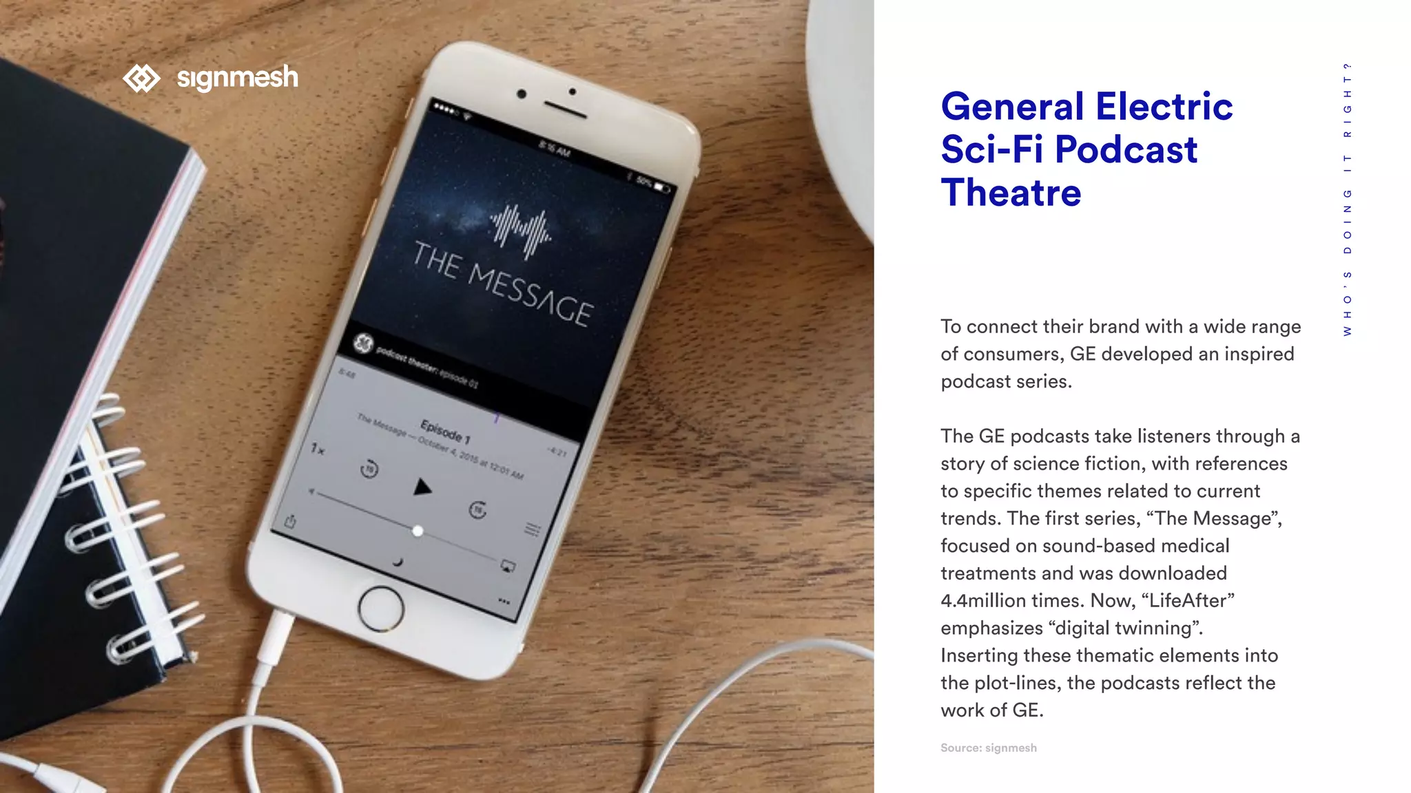 WHO’SDOINGITRIGHT?
General Electric
Sci-Fi Podcast
Theatre
To connect their brand with a wide range
of consumers, GE developed an inspired
podcast series.
The GE podcasts take listeners through a
story of science fiction, with references
to specific themes related to current
trends. The first series, “The Message”,
focused on sound-based medical
treatments and was downloaded
4.4million times. Now, “LifeAfter”
emphasizes “digital twinning”.
Inserting these thematic elements into
the plot-lines, the podcasts reflect the
work of GE.
Source: signmesh
 