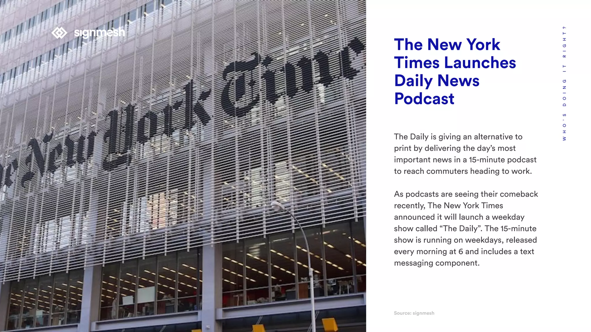 WHO’SDOINGITRIGHT?
The New York
Times Launches
Daily News
Podcast
The Daily is giving an alternative to
print by delivering the day’s most
important news in a 15-minute podcast
to reach commuters heading to work.
As podcasts are seeing their comeback
recently, The New York Times
announced it will launch a weekday
show called “The Daily”. The 15-minute
show is running on weekdays, released
every morning at 6 and includes a text
messaging component.
Source: signmesh
 