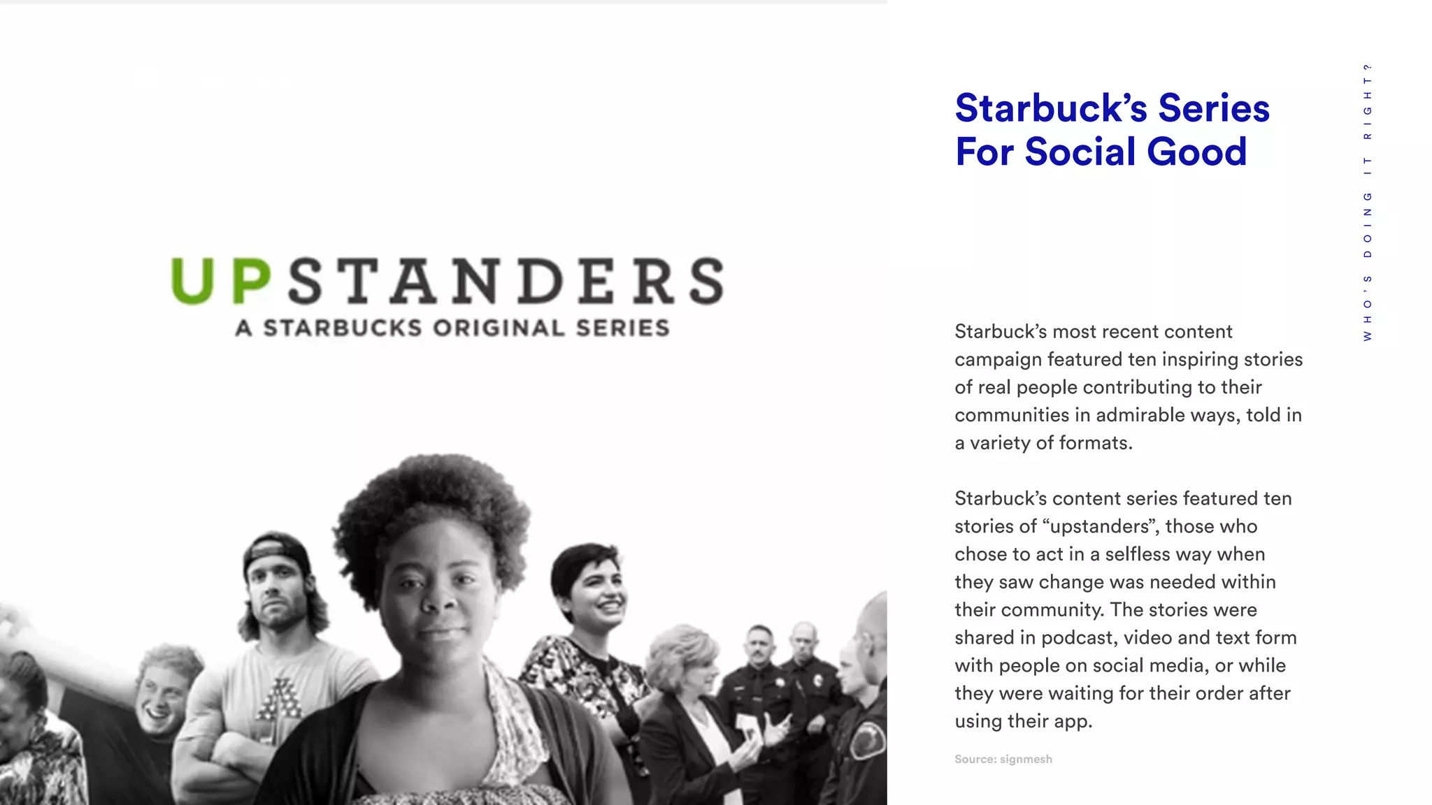 WHO’SDOINGITRIGHT?
Starbuck’s Series
For Social Good
Starbuck’s most recent content
campaign featured ten inspiring stories
of real people contributing to their
communities in admirable ways, told in
a variety of formats.
Starbuck’s content series featured ten
stories of “upstanders”, those who
chose to act in a selfless way when
they saw change was needed within
their community. The stories were
shared in podcast, video and text form
with people on social media, or while
they were waiting for their order after
using their app.
Source: signmesh
 